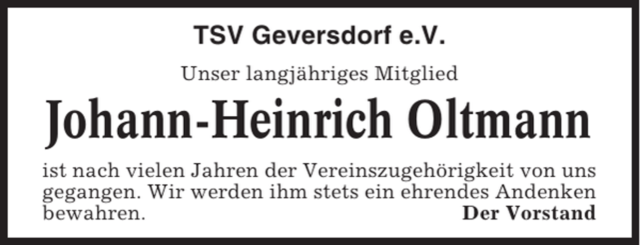 <p>TSV Geversdorf e.V.<br />Unser langjähriges Mitglied</p><p>Johann-Heinrich Oltmann<br />ist nach vielen Jahren der Vereinszugehörigkeit von uns<br />gegangen. Wir werden ihm stets ein ehrendes Andenken<br />bewahren.<br />Der Vorstand</p>