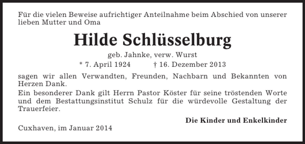 <p>Für die vielen Beweise aufrichtiger Anteilnahme beim Abschied von unserer<br />lieben Mutter und Oma</p><p>Hilde Schlüsselburg<br />geb. Jahnke, verw. Wurst<br />* 7. April 1924<br />† 16. Dezember 2013<br />sagen wir allen Verwandten, Freunden, Nachbarn und Bekannten von<br />Herzen Dank.<br />Ein besonderer Dank gilt Herrn Pastor Köster für seine tröstenden Worte<br />und dem Bestattungsinstitut Schulz für die würdevolle Gestaltung der<br />Trauerfeier.<br />Die Kinder und Enkelkinder<br />Cuxhaven, im Januar 2014</p>