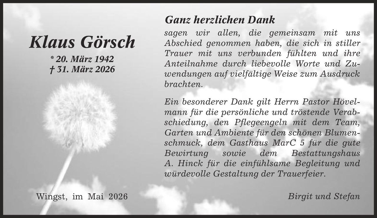 Ganz herzlichen Dank sagen wir allen, die gemeinsam mit uns Abschied genommen haben, die sich in stiller Trauer mit uns verbunden fühlten und ihre Anteilnahme durch liebevolle Worte und Zuwendungen auf vielfältige Weise zum Ausdruck brachten. Ein besonderer Dank gilt Herrn Pastor Hövelmann für die persönliche und tröstende Verabschiedung, den Pflegeengeln mit dem Team, Garten und Ambiente für den schönen Blumenschmuck, dem Gasthaus MarC 5 für die gute Bewirtung sowie dem Bestattungshaus A. Hinck für die einfühlsame Begleitung und würdevolle Gestaltung der Trauerfeier. Birgit und Stefan Klaus Görsch * 20. März 1942 | 31. März 2026 Wingst, im Mai 2026