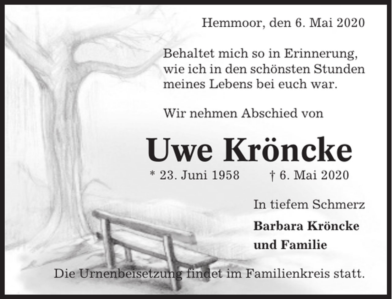 <p>Hemmoor, den 6. Mai 2020<br />Behaltet mich so in Erinnerung,<br />wie ich in den schönsten Stunden<br />meines Lebens bei euch war.<br />Wir nehmen Abschied von</p><p>Uwe Kröncke<br />* 23. Juni 1958</p><p>† 6. Mai 2020<br />In tiefem Schmerz<br />Barbara Kröncke<br />und Familie</p><p>Die Urnenbeisetzung findet im Familienkreis statt.</p>