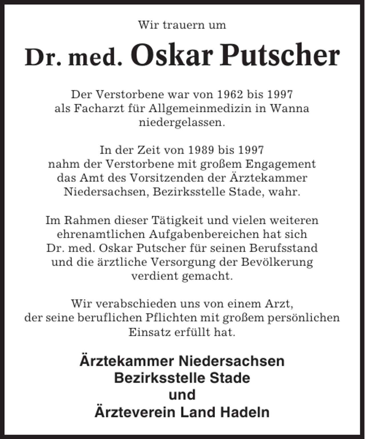 <p>Wir trauern um</p><p>Dr. med. Oskar Putscher<br />Der Verstorbene war von 1962 bis 1997<br />als Facharzt für Allgemeinmedizin in Wanna<br />niedergelassen.<br />In der Zeit von 1989 bis 1997<br />nahm der Verstorbene mit großem Engagement<br />das Amt des Vorsitzenden der Ärztekammer<br />Niedersachsen, Bezirksstelle Stade, wahr.<br />Im Rahmen dieser Tätigkeit und vielen weiteren<br />ehrenamtlichen Aufgabenbereichen hat sich<br />Dr. med. Oskar Putscher für seinen Berufsstand<br />und die ärztliche Versorgung der Bevölkerung<br />verdient gemacht.<br />Wir verabschieden uns von einem Arzt,<br />der seine beruflichen Pflichten mit großem persönlichen<br />Einsatz erfüllt hat.</p><p>Ärztekammer Niedersachsen<br />Bezirksstelle Stade<br />und<br />Ärzteverein Land Hadeln</p>