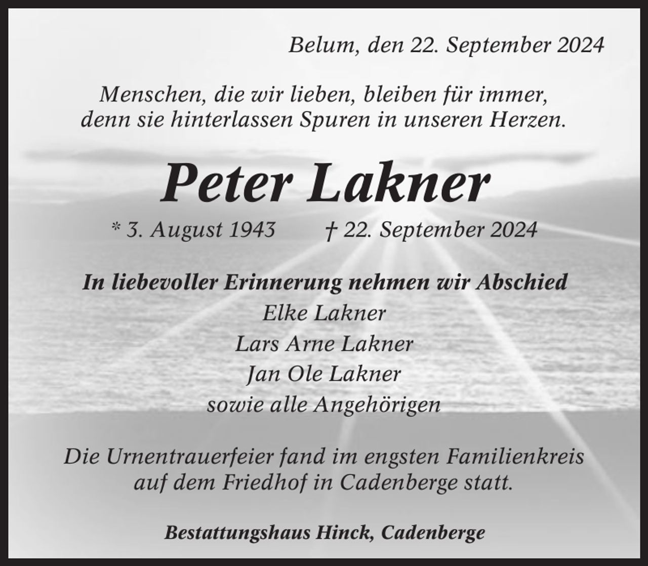 <p>Belum, den 22. September 2024<br />Menschen, die wir lieben, bleiben für immer,<br />denn sie hinterlassen Spuren in unseren Herzen.</p><p>Peter Lakner<br />* 3. August 1943</p><p>† 22. September 2024</p><p>In liebevoller Erinnerung nehmen wir Abschied<br />Elke Lakner<br />Lars Arne Lakner<br />Jan Ole Lakner<br />sowie alle Angehörigen<br />Die Urnentrauerfeier fand im engsten Familienkreis<br />auf dem Friedhof in Cadenberge statt.<br />Bestattungshaus Hinck, Cadenberge</p>
