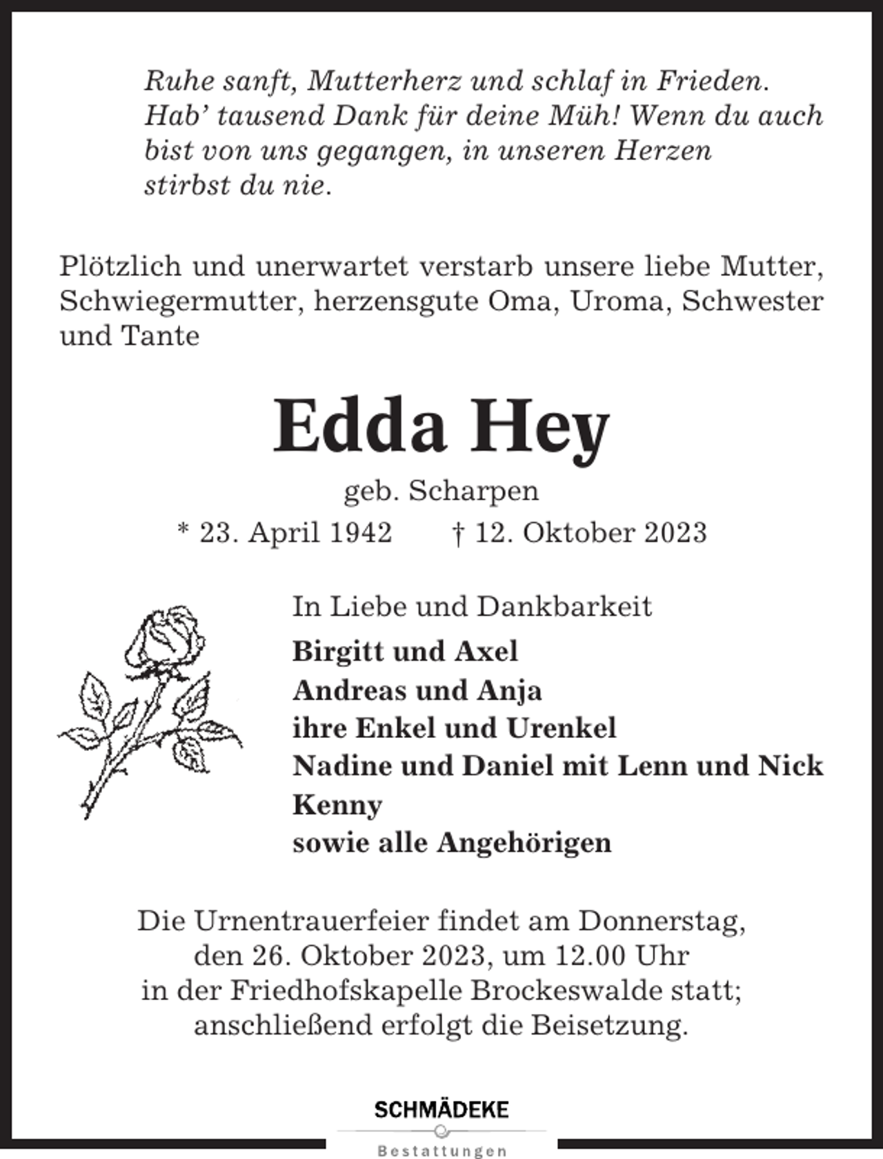 <p>Ruhe sanft, Mutterherz und schlaf in Frieden.<br />Hab’ tausend Dank für deine Müh! Wenn du auch<br />bist von uns gegangen, in unseren Herzen<br />stirbst du nie.<br />Plötzlich und unerwartet verstarb unsere liebe Mutter,<br />Schwiegermutter, herzensgute Oma, Uroma, Schwester<br />und Tante</p><p>Edda Hey<br />geb. Scharpen<br />* 23. April 1942<br />† 12. Oktober 2023<br />In Liebe und Dankbarkeit<br />Birgitt und Axel<br />Andreas und Anja<br />ihre Enkel und Urenkel<br />Nadine und Daniel mit Lenn und Nick<br />Kenny<br />sowie alle Angehörigen<br />Die Urnentrauerfeier findet am Donnerstag,<br />den 26. Oktober 2023, um 12.00 Uhr<br />in der Friedhofskapelle Brockeswalde statt;<br />anschließend erfolgt die Beisetzung.</p>