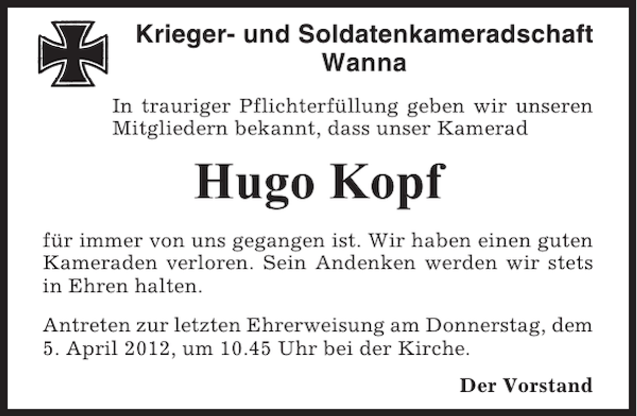 <p>Krieger- und Soldatenkameradschaft<br />Wanna<br />In trauriger Pflichterfüllung geben wir unseren<br />Mitgliedern bekannt, dass unser Kamerad</p><p>Hugo Kopf<br />für immer von uns gegangen ist. Wir haben einen guten<br />Kameraden verloren. Sein Andenken werden wir stets<br />in Ehren halten.<br />Antreten zur letzten Ehrerweisung am Donnerstag, dem<br />5. April 2012, um 10.45 Uhr bei der Kirche.<br />Der Vorstand</p>