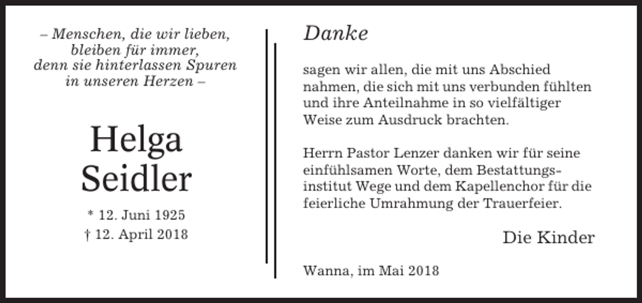 <p>– Menschen, die wir lieben,<br />bleiben für immer,<br />denn sie hinterlassen Spuren<br />in unseren Herzen –</p><p>Helga<br />Seidler<br />* 12. Juni 1925<br />† 12. April 2018</p><p>Danke<br />sagen wir allen, die mit uns Abschied<br />nahmen, die sich mit uns verbunden fühlten<br />und ihre Anteilnahme in so vielfältiger<br />Weise zum Ausdruck brachten.<br />Herrn Pastor Lenzer danken wir für seine<br />einfühlsamen Worte, dem Bestattungsinstitut Wege und dem Kapellenchor für die<br />feierliche Umrahmung der Trauerfeier.</p><p>Die Kinder<br />Wanna, im Mai 2018</p>
