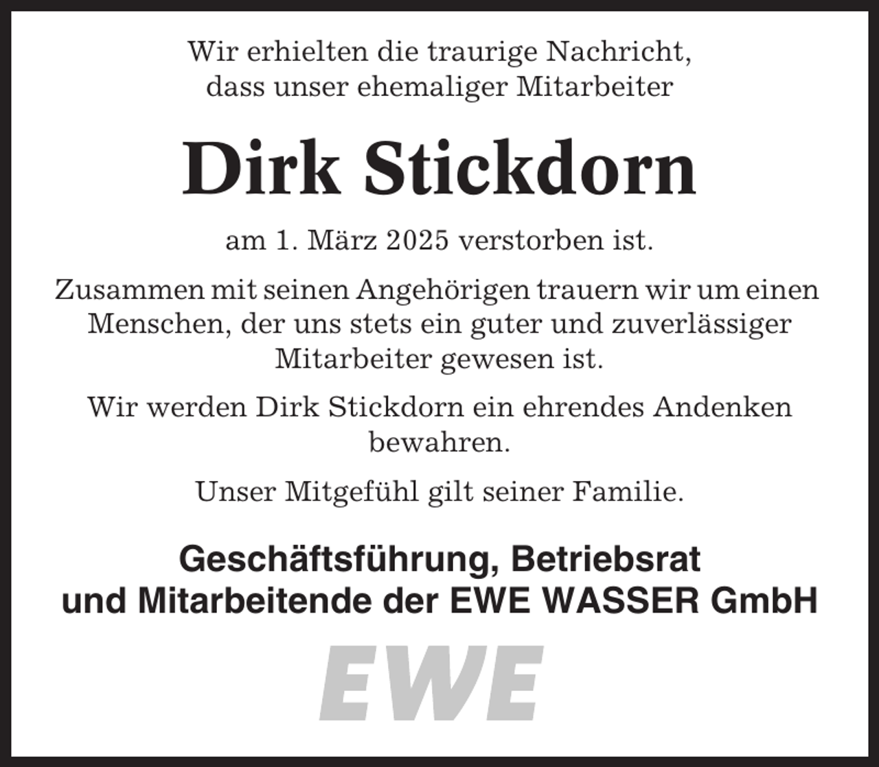 <p>Wir erhielten die traurige Nachricht,<br />dass unser ehemaliger Mitarbeiter</p><p>Dirk Stickdorn<br />am 1. März 2025 verstorben ist.<br />Zusammen mit seinen Angehörigen trauern wir um einen<br />Menschen, der uns stets ein guter und zuverlässiger<br />Mitarbeiter gewesen ist.<br />Wir werden Dirk Stickdorn ein ehrendes Andenken<br />bewahren.<br />Unser Mitgefühl gilt seiner Familie.</p><p>Geschäftsführung, Betriebsrat<br />und Mitarbeitende der EWE WASSER GmbH</p>