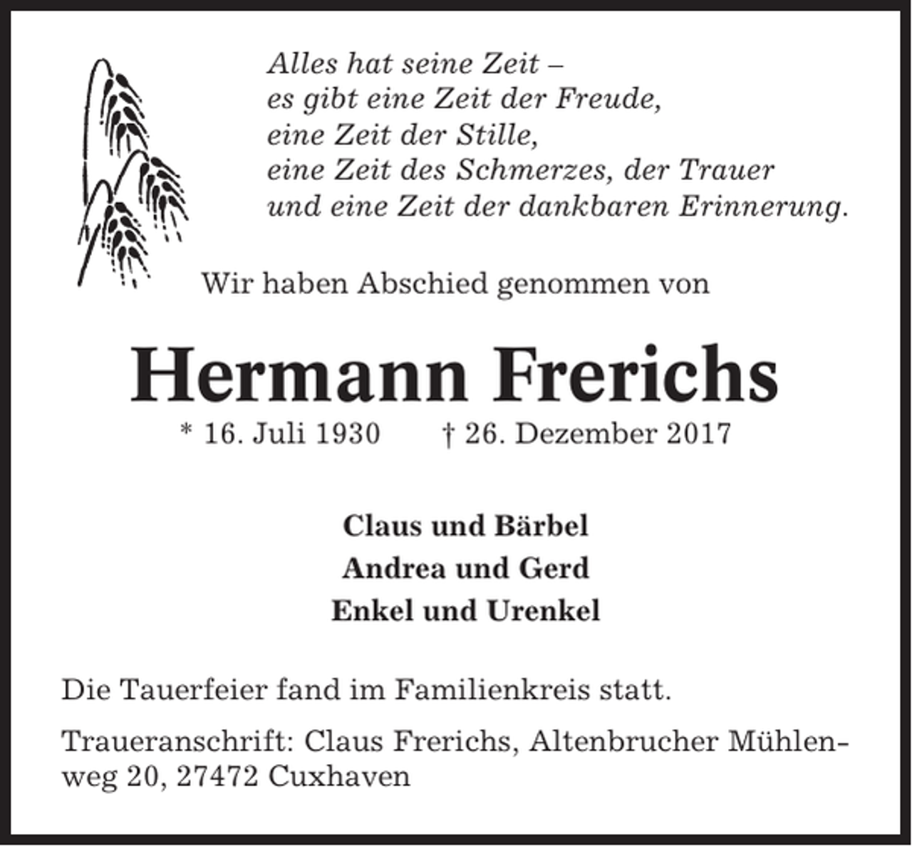 <p>Alles hat seine Zeit –<br />es gibt eine Zeit der Freude,<br />eine Zeit der Stille,<br />eine Zeit des Schmerzes, der Trauer<br />und eine Zeit der dankbaren Erinnerung.<br />Wir haben Abschied genommen von</p><p>Hermann Frerichs<br />* 16. Juli 1930</p><p>† 26. Dezember 2017</p><p>Claus und Bärbel<br />Andrea und Gerd<br />Enkel und Urenkel<br />Die Tauerfeier fand im Familienkreis statt.<br />Traueranschrift: Claus Frerichs, Altenbrucher Mühlenweg 20, 27472 Cuxhaven</p>