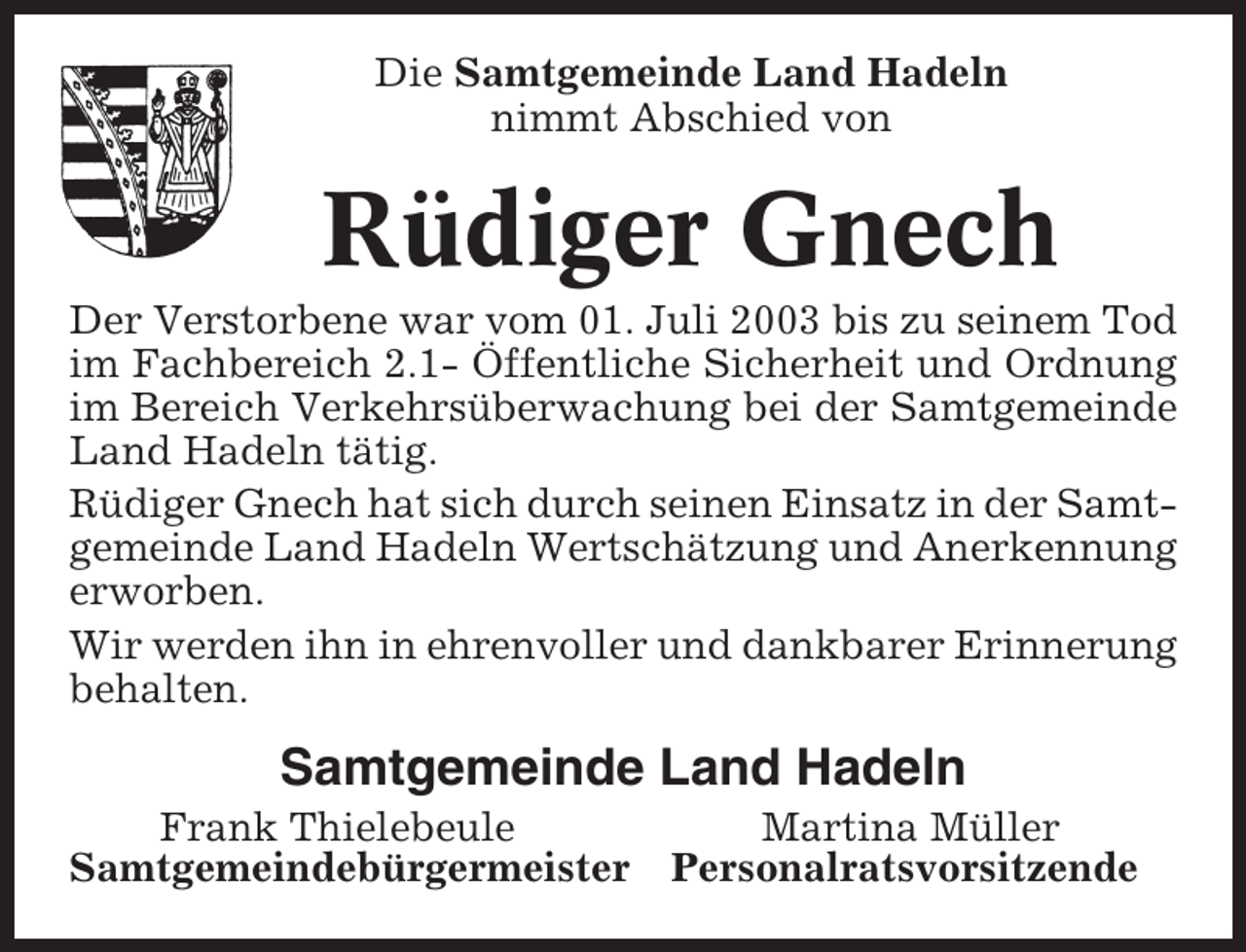<p>Die Samtgemeinde Land Hadeln<br />nimmt Abschied von</p><p>Rüdiger Gnech<br />Der Verstorbene war vom 01. Juli 2003 bis zu seinem Tod<br />im Fachbereich 2.1- Öffentliche Sicherheit und Ordnung<br />im Bereich Verkehrsüberwachung bei der Samtgemeinde<br />Land Hadeln tätig.<br />Rüdiger Gnech hat sich durch seinen Einsatz in der Samtgemeinde Land Hadeln Wertschätzung und Anerkennung<br />erworben.<br />Wir werden ihn in ehrenvoller und dankbarer Erinnerung<br />behalten.</p><p>Samtgemeinde Land Hadeln<br />Frank Thielebeule<br />Samtgemeindebürgermeister</p><p>Martina Müller<br />Personalratsvorsitzende</p>