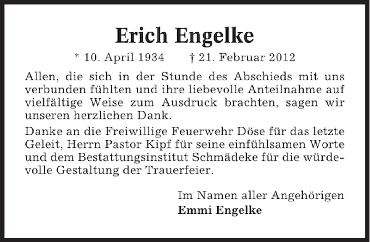 <p>Erich Engelke<br />* 10. April 1934</p><p>† 21. Februar 2012</p><p>Allen, die sich in der Stunde des Abschieds mit uns<br />verbunden fühlten und ihre liebevolle Anteilnahme auf<br />vielfältige Weise zum Ausdruck brachten, sagen wir<br />unseren herzlichen Dank.<br />Danke an die Freiwillige Feuerwehr Döse für das letzte<br />Geleit, Herrn Pastor Kipf für seine einfühlsamen Worte<br />und dem Bestattungsinstitut Schmädeke für die würdevolle Gestaltung der Trauerfeier.<br />Im Namen aller Angehörigen<br />Emmi Engelke</p>
