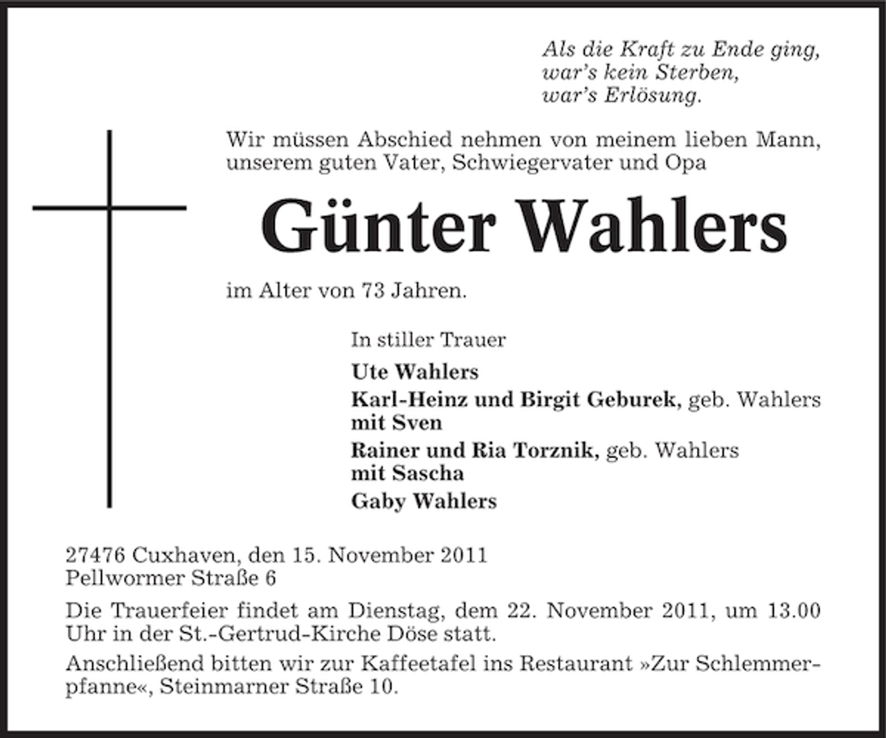 <p>Als die Kraft zu Ende ging,<br />war’s kein Sterben,<br />war’s Erlösung.<br />Wir müssen Abschied nehmen von meinem lieben Mann,<br />unserem guten Vater, Schwiegervater und Opa</p><p>Günter Wahlers<br />im Alter von 73 Jahren.<br />In stiller Trauer</p><p>Ute Wahlers<br />Karl-Heinz und Birgit Geburek, geb. Wahlers<br />mit Sven<br />Rainer und Ria Torznik, geb. Wahlers<br />mit Sascha<br />Gaby Wahlers<br />27476 Cuxhaven, den 15. November 2011<br />Pellwormer Straße 6<br />Die Trauerfeier findet am Dienstag, dem 22. November 2011, um 13.00<br />Uhr in der St.-Gertrud-Kirche Döse statt.<br />Anschließend bitten wir zur Kaffeetafel ins Restaurant »Zur Schlemmerpfanne«, Steinmarner Straße 10.</p>