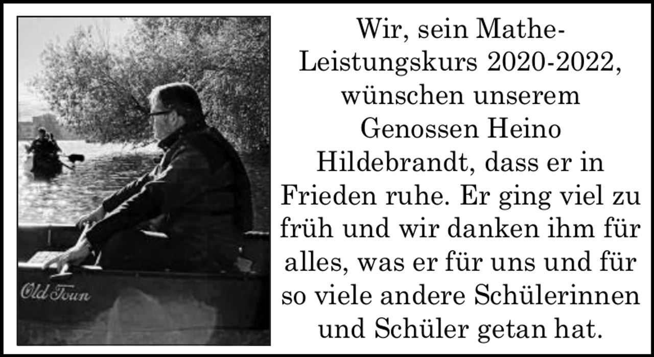 <p>Wir, sein MatheLeistungskurs 2020-2022,<br />wünschen unserem<br />Genossen Heino<br />Hildebrandt, dass er in<br />Frieden ruhe. Er ging viel zu<br />früh und wir danken ihm für<br />alles, was er für uns und für<br />so viele andere Schülerinnen<br />und Schüler getan hat.</p>