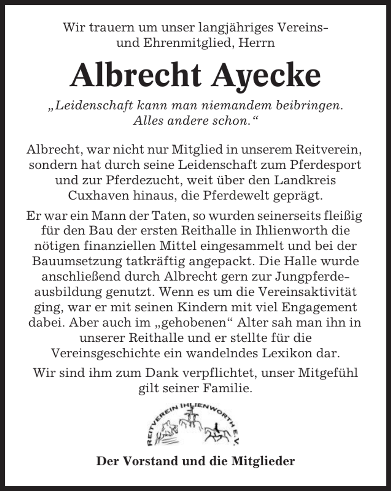 <p>Wir trauern um unser langjähriges Vereinsund Ehrenmitglied, Herrn</p><p>Albrecht Ayecke<br />„Leidenschaft kann man niemandem beibringen.<br />Alles andere schon.“<br />Albrecht, war nicht nur Mitglied in unserem Reitverein,<br />sondern hat durch seine Leidenschaft zum Pferdesport<br />und zur Pferdezucht, weit über den Landkreis<br />Cuxhaven hinaus, die Pferdewelt geprägt.<br />Er war ein Mann der Taten, so wurden seinerseits fleißig<br />für den Bau der ersten Reithalle in Ihlienworth die<br />nötigen finanziellen Mittel eingesammelt und bei der<br />Bauumsetzung tatkräftig angepackt. Die Halle wurde<br />anschließend durch Albrecht gern zur Jungpferdeausbildung genutzt. Wenn es um die Vereinsaktivität<br />ging, war er mit seinen Kindern mit viel Engagement<br />dabei. Aber auch im „gehobenen“ Alter sah man ihn in<br />unserer Reithalle und er stellte für die<br />Vereinsgeschichte ein wandelndes Lexikon dar.<br />Wir sind ihm zum Dank verpflichtet, unser Mitgefühl<br />gilt seiner Familie.</p><p>Der Vorstand und die Mitglieder</p>