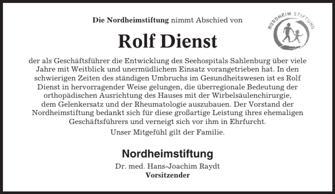 <p>Die Nordheimstiftung nimmt Abschied von</p><p>Rolf Dienst<br />der als Geschäftsführer die Entwicklung des Seehospitals Sahlenburg über viele<br />Jahre mit Weitblick und unermüdlichem Einsatz vorangetrieben hat. In den<br />schwierigen Zeiten des ständigen Umbruchs im Gesundheitswesen ist es Rolf<br />Dienst in hervorragender Weise gelungen, die überregionale Bedeutung der<br />orthopädischen Ausrichtung des Hauses mit der Wirbelsäulenchirurgie,<br />dem Gelenkersatz und der Rheumatologie auszubauen. Der Vorstand der<br />Nordheimstiftung bedankt sich für diese großartige Leistung ihres ehemaligen<br />Geschäftsführers und verneigt sich vor ihm in Ehrfurcht.<br />Unser Mitgefühl gilt der Familie.</p><p>Nordheimstiftung<br />Dr. med. Hans-Joachim Raydt<br />Vorsitzender</p>
