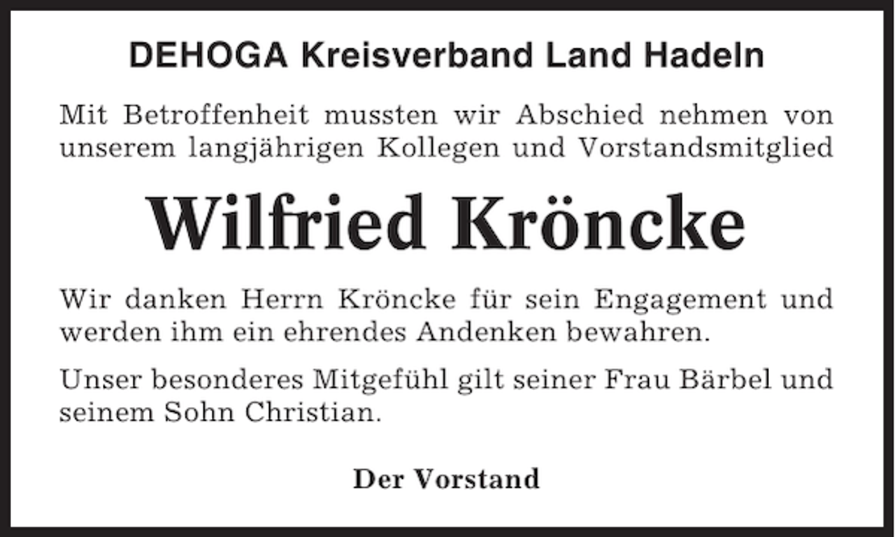 <p>DEHOGA Kreisverband Land Hadeln<br />Mit Betroffenheit mussten wir Abschied nehmen von<br />unserem langjährigen Kollegen und Vorstandsmitglied</p><p>Wilfried Kröncke<br />Wir danken Herrn Kröncke für sein Engagement und<br />werden ihm ein ehrendes Andenken bewahren.<br />Unser besonderes Mitgefühl gilt seiner Frau Bärbel und<br />seinem Sohn Christian.<br />Der Vorstand</p>