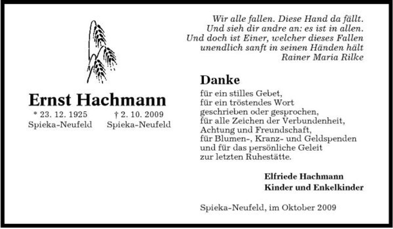<p>Wir alle fallen. Diese Hand da fällt. Und sieh dir andre an: es ist in allen. Und doch ist Einer, welcher dieses Fallen unendlich sanft in seinen Händen hält Rainer Maria Rilke</p><p>Danke</p><p>Ernst Hachmann<br />* 23. 12. 1925 Spieka-Neufeld † 2. 10. 2009 Spieka-Neufeld</p><p>für ein stilles Gebet, für ein tröstendes Wort geschrieben oder gesprochen, für alle Zeichen der Verbundenheit, Achtung und Freundschaft, für Blumen-, Kranz- und Geldspenden und für das persönliche Geleit zur letzten Ruhestätte. Elfriede Hachmann Kinder und Enkelkinder Spieka-Neufeld, im Oktober 2009</p>