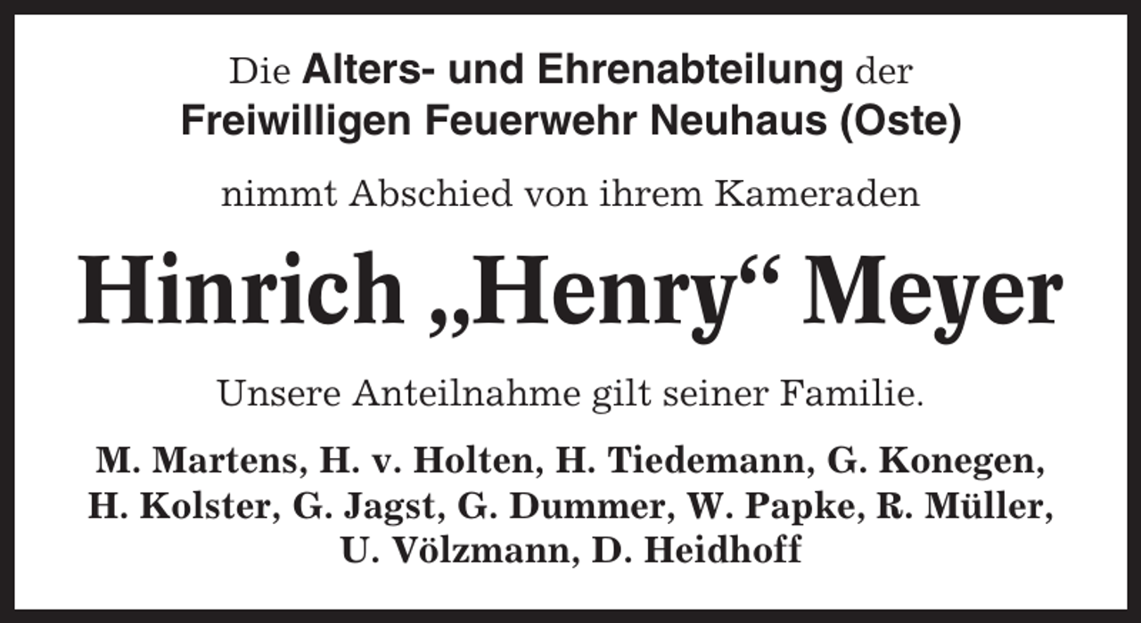 <p>Die Alters- und Ehrenabteilung der<br />Freiwilligen Feuerwehr Neuhaus (Oste)<br />nimmt Abschied von ihrem Kameraden</p><p>Hinrich „Henry“ Meyer<br />Unsere Anteilnahme gilt seiner Familie.<br />M. Martens, H. v. Holten, H. Tiedemann, G. Konegen,<br />H. Kolster, G. Jagst, G. Dummer, W. Papke, R. Müller,<br />U. Völzmann, D. Heidhoff</p>