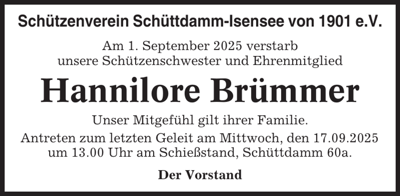 <p>Schützenverein Schüttdamm-Isensee von 1901 e.V.<br />Am 1. September 2025 verstarb<br />unsere Schützenschwester und Ehrenmitglied</p><p>Hannilore Brümmer<br />Unser Mitgefühl gilt ihrer Familie.<br />Antreten zum letzten Geleit am Mittwoch, den 17.09.2025<br />um 13.00 Uhr am Schießstand, Schüttdamm 60a.<br />Der Vorstand</p>