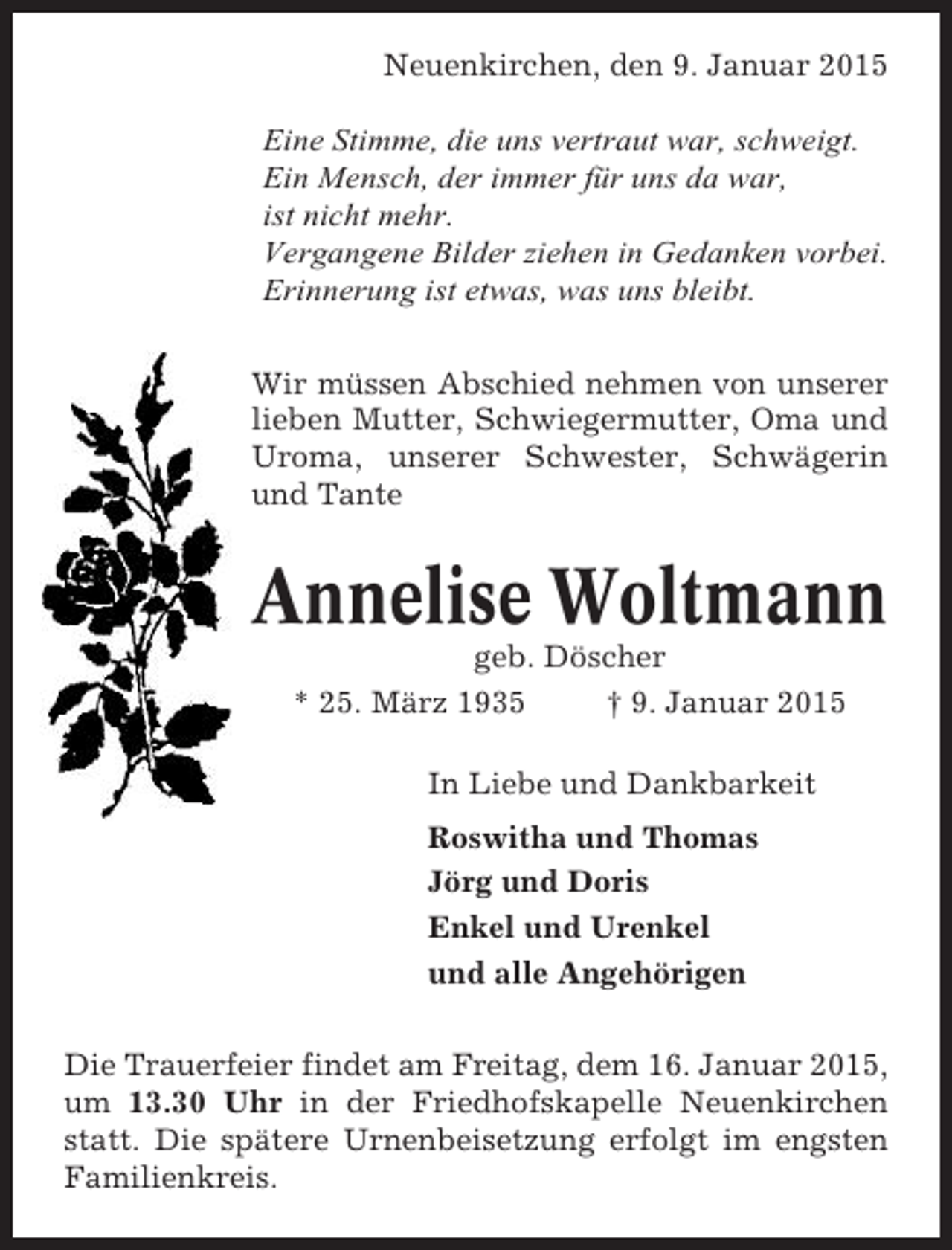 <p>Neuenkirchen, den 9. Januar 2015<br />Eine Stimme, die uns vertraut war, schweigt.<br />Ein Mensch, der immer für uns da war,<br />ist nicht mehr.<br />Vergangene Bilder ziehen in Gedanken vorbei.<br />Erinnerung ist etwas, was uns bleibt.<br />Wir müssen Abschied nehmen von unserer<br />lieben Mutter, Schwiegermutter, Oma und<br />Uroma, unserer Schwester, Schwägerin<br />und Tante</p><p>Annelise Woltmann<br />geb. Döscher<br />* 25. März 1935<br />† 9. Januar 2015<br />In Liebe und Dankbarkeit<br />Roswitha und Thomas<br />Jörg und Doris<br />Enkel und Urenkel<br />und alle Angehörigen<br />Die Trauerfeier findet am Freitag, dem 16. Januar 2015,<br />um 13.30 Uhr in der Friedhofskapelle Neuenkirchen<br />statt. Die spätere Urnenbeisetzung erfolgt im engsten<br />Familienkreis.</p>