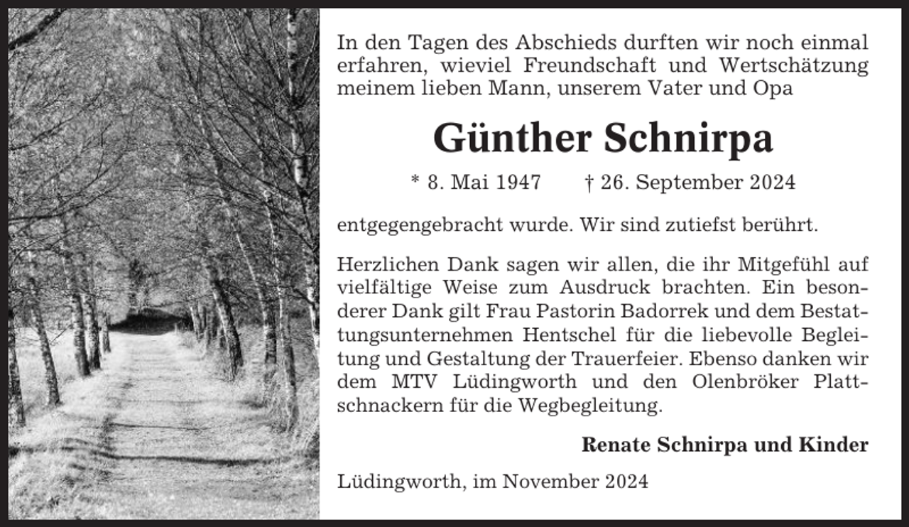 <p>In den Tagen des Abschieds durften wir noch einmal<br />erfahren, wieviel Freundschaft und Wertschätzung<br />meinem lieben Mann, unserem Vater und Opa</p><p>Günther Schnirpa<br />* 8. Mai 1947</p><p>† 26. September 2024</p><p>entgegengebracht wurde. Wir sind zutiefst berührt.<br />Herzlichen Dank sagen wir allen, die ihr Mitgefühl auf<br />vielfältige Weise zum Ausdruck brachten. Ein besonderer Dank gilt Frau Pastorin Badorrek und dem Bestattungsunternehmen Hentschel für die liebevolle Begleitung und Gestaltung der Trauerfeier. Ebenso danken wir<br />dem MTV Lüdingworth und den Olenbröker Plattschnackern für die Wegbegleitung.</p><p>Renate Schnirpa und Kinder<br />Lüdingworth, im November 2024</p>