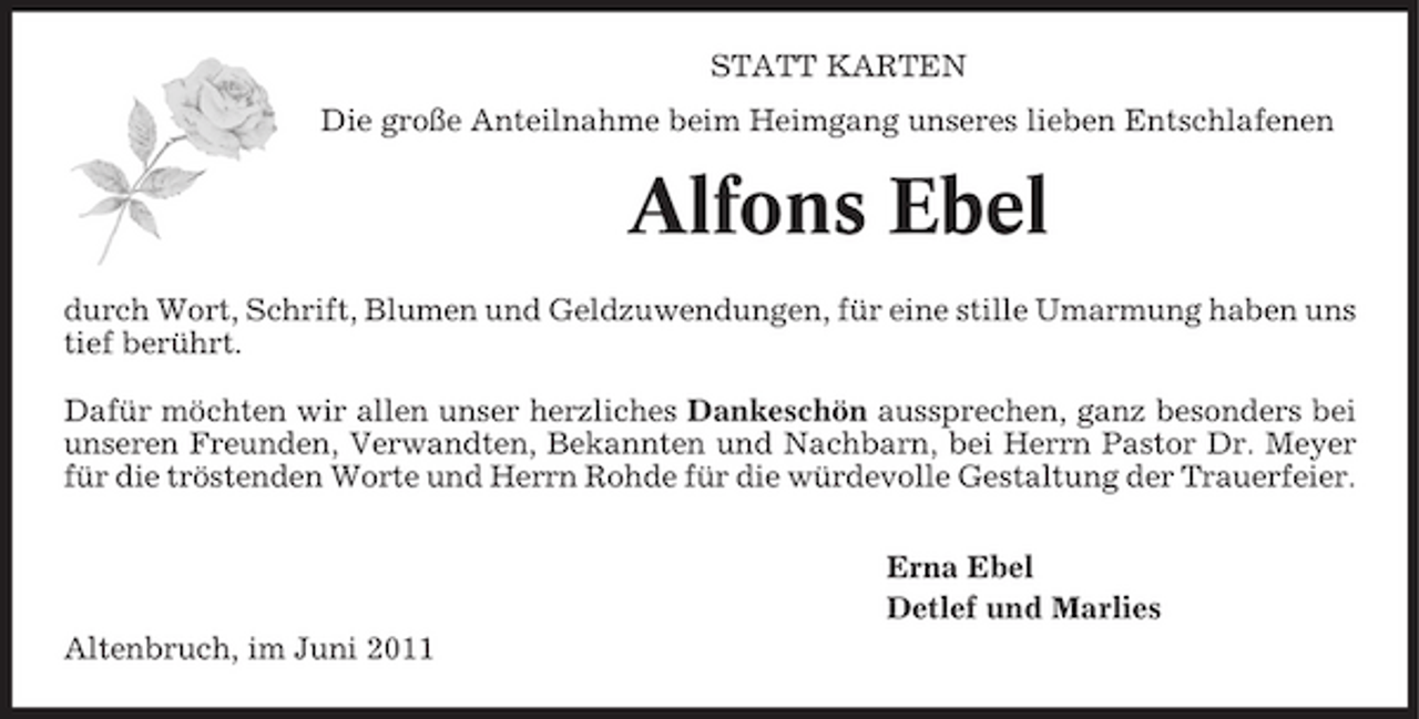 <p>STATT KARTEN Die große Anteilnahme beim Heimgang unseres lieben Entschlafenen</p><p>Alfons Ebel<br />durch Wort, Schrift, Blumen und Geldzuwendungen, für eine stille Umarmung haben uns tief berührt. Dafür möchten wir allen unser herzliches Dankeschön aussprechen, ganz besonders bei unseren Freunden, Verwandten, Bekannten und Nachbarn, bei Herrn Pastor Dr. Meyer für die tröstenden Worte und Herrn Rohde für die würdevolle Gestaltung der Trauerfeier. Erna Ebel Detlef und Marlies Altenbruch, im Juni 2011</p>