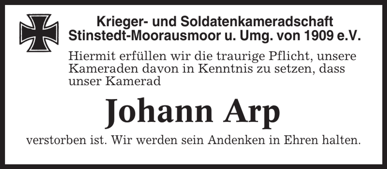 <p>Krieger- und Soldatenkameradschaft<br />Stinstedt-Moorausmoor u. Umg. von 1909 e.V.<br />Hiermit erfüllen wir die traurige Pflicht, unsere<br />Kameraden davon in Kenntnis zu setzen, dass<br />unser Kamerad</p><p>Johann Arp<br />verstorben ist. Wir werden sein Andenken in Ehren halten.</p>