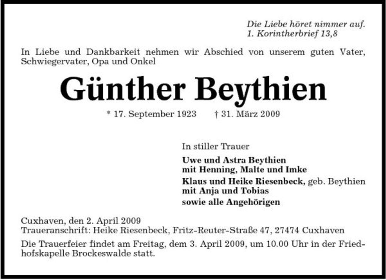 <p>Die Liebe höret nimmer auf. 1. Korintherbrief 13,8 In Liebe und Dankbarkeit nehmen wir Abschied von unserem guten Vater, Schwiegervater, Opa und Onkel</p><p>Günther Beythien<br />* 17. September 1923 † 31. März 2009 In stiller Trauer Uwe und Astra Beythien mit Henning, Malte und Imke Klaus und Heike Riesenbeck, geb. Beythien mit Anja und Tobias sowie alle Angehörigen Cuxhaven, den 2. April 2009 Traueranschrift: Heike Riesenbeck, Fritz-Reuter-Straße 47, 27474 Cuxhaven Die Trauerfeier findet am Freitag, dem 3. April 2009, um 10.00 Uhr in der Friedhofskapelle Brockeswalde statt.</p>