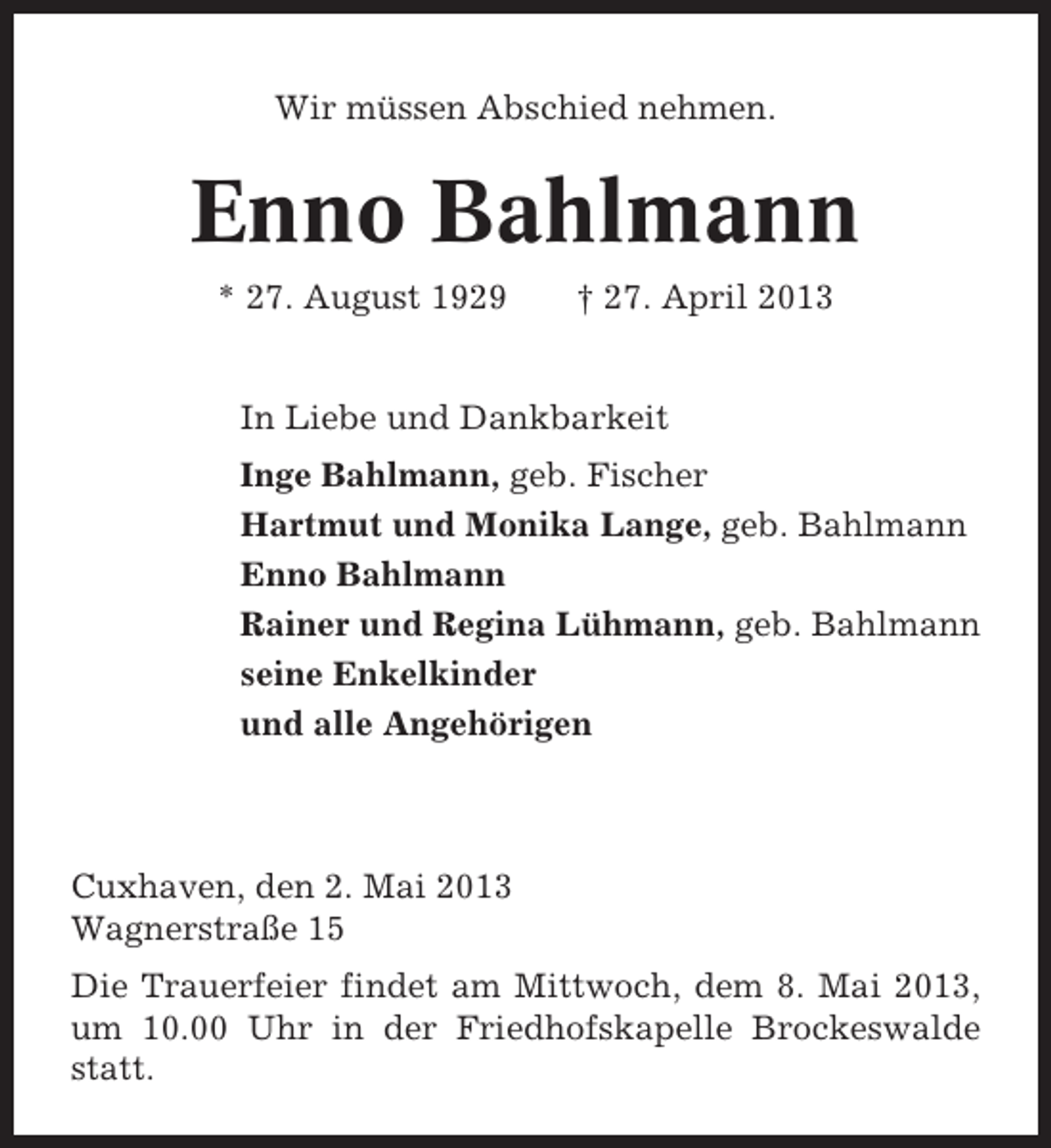 <p>Wir müssen Abschied nehmen.</p><p>Enno Bahlmann<br />* 27. August 1929</p><p>† 27. April 2013</p><p>In Liebe und Dankbarkeit<br />Inge Bahlmann, geb. Fischer<br />Hartmut und Monika Lange, geb. Bahlmann<br />Enno Bahlmann<br />Rainer und Regina Lühmann, geb. Bahlmann<br />seine Enkelkinder<br />und alle Angehörigen</p><p>Cuxhaven, den 2. Mai 2013<br />Wagnerstraße 15<br />Die Trauerfeier findet am Mittwoch, dem 8. Mai 2013,<br />um 10.00 Uhr in der Friedhofskapelle Brockeswalde<br />statt.</p>