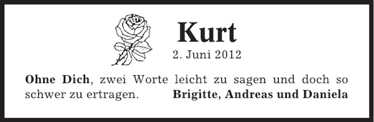 <p>Kurt<br />2. Juni 2012<br />Ohne Dich, zwei Worte leicht zu sagen und doch so<br />schwer zu ertragen.<br />Brigitte, Andreas und Daniela</p>