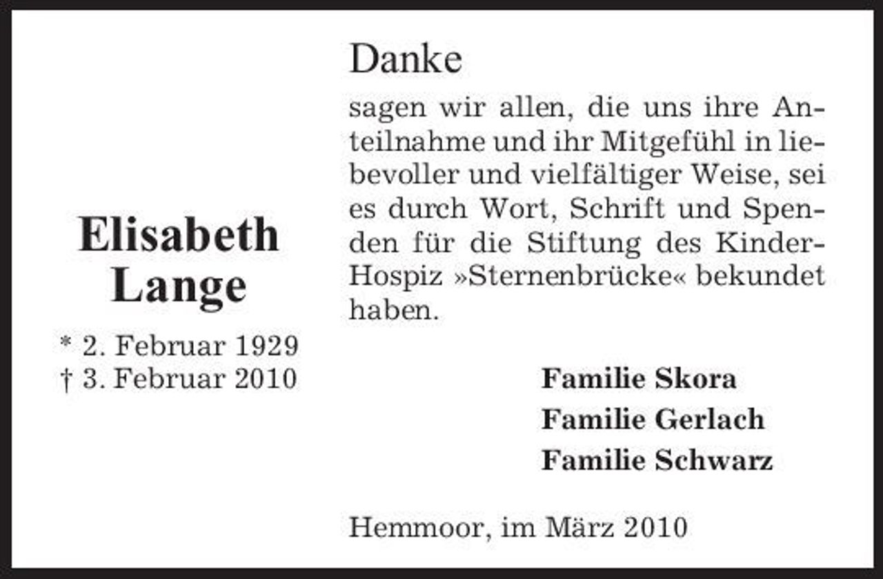 <p>Danke<br />sagen wir allen, die uns ihre Anteilnahme und ihr Mitgefühl in liebevoller und vielfältiger Weise, sei es durch Wort, Schrift und Spenden für die Stiftung des KinderHospiz »Sternenbrücke« bekundet haben. Familie Skora Familie Gerlach Familie Schwarz Hemmoor, im März 2010</p><p>Elisabeth Lange<br />* 2. Februar 1929 † 3. Februar 2010</p>
