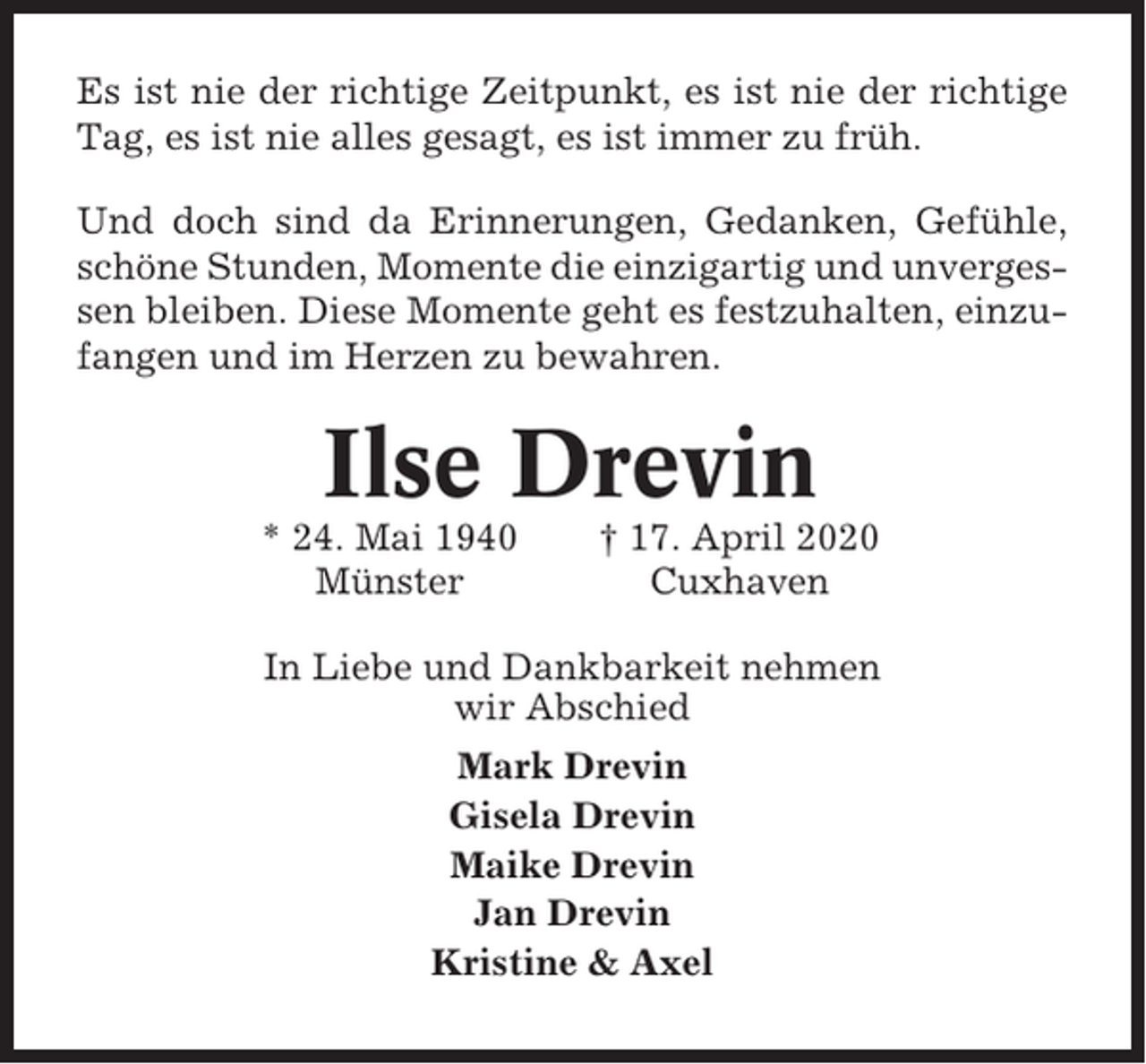 <p>Es ist nie der richtige Zeitpunkt, es ist nie der richtige<br />Tag, es ist nie alles gesagt, es ist immer zu früh.<br />Und doch sind da Erinnerungen, Gedanken, Gefühle,<br />schöne Stunden, Momente die einzigartig und unvergessen bleiben. Diese Momente geht es festzuhalten, einzufangen und im Herzen zu bewahren.</p><p>Ilse Drevin<br />* 24. Mai 1940<br />Münster</p><p>† 17. April 2020<br />Cuxhaven</p><p>In Liebe und Dankbarkeit nehmen<br />wir Abschied<br />Mark Drevin<br />Gisela Drevin<br />Maike Drevin<br />Jan Drevin<br />Kristine &amp; Axel</p>