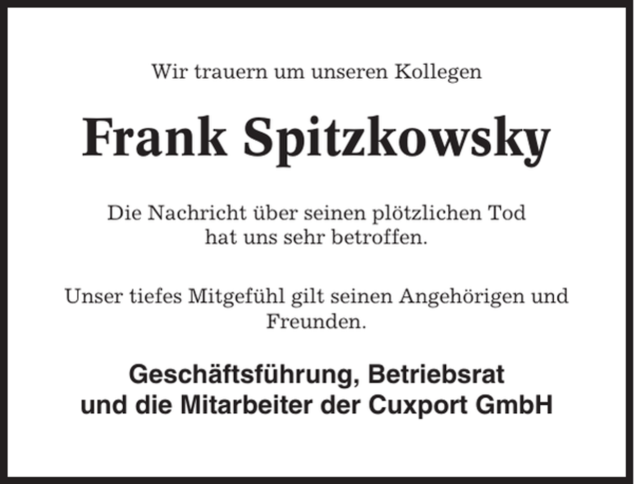<p>Wir trauern um unseren Kollegen</p><p>Frank Spitzkowsky<br />Die Nachricht über seinen plötzlichen Tod<br />hat uns sehr betroffen.<br />Unser tiefes Mitgefühl gilt seinen Angehörigen und<br />Freunden.</p><p>Geschäftsführung, Betriebsrat<br />und die Mitarbeiter der Cuxport GmbH</p>