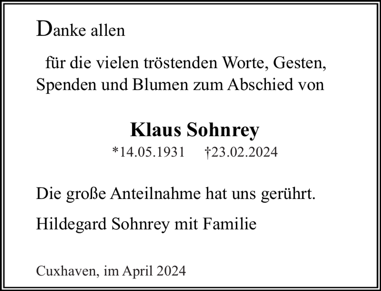 <p>Danke allen<br />für die vielen tröstenden Worte, Gesten,<br />Spenden und Blumen zum Abschied von</p><p>Klaus Sohnrey</p><p>*14.05.1931</p><p>†23.02.2024</p><p>Die große Anteilnahme hat uns gerührt.<br />Hildegard Sohnrey mit Familie<br />Cuxhaven, im April 2024</p>