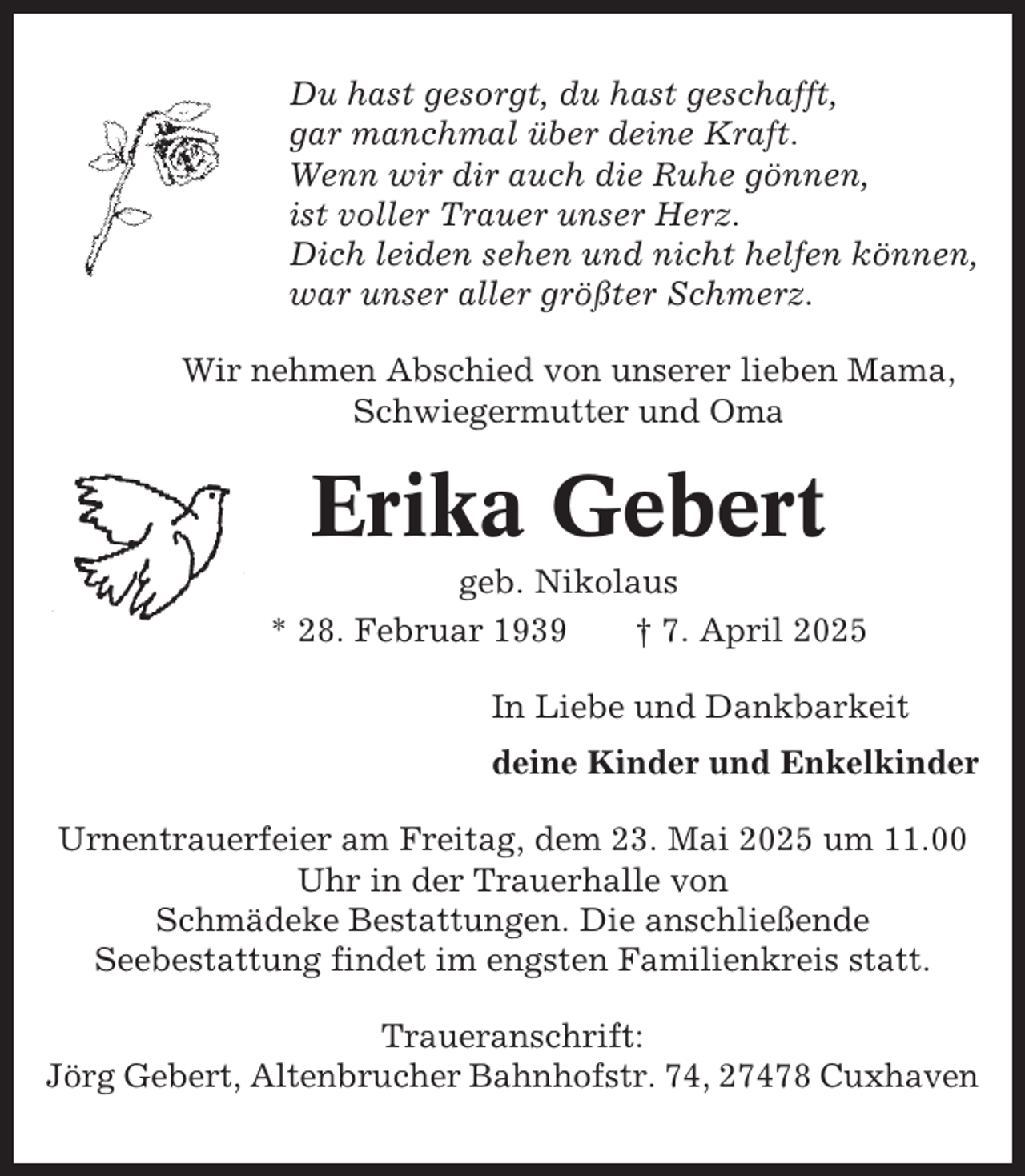 <p>Du hast gesorgt, du hast geschafft,<br />gar manchmal über deine Kraft.<br />Wenn wir dir auch die Ruhe gönnen,<br />ist voller Trauer unser Herz.<br />Dich leiden sehen und nicht helfen können,<br />war unser aller größter Schmerz.<br />Wir nehmen Abschied von unserer lieben Mama,<br />Schwiegermutter und Oma</p><p>Erika Gebert<br />geb. Nikolaus<br />* 28. Februar 1939<br />† 7. April 2025<br />In Liebe und Dankbarkeit<br />deine Kinder und Enkelkinder<br />Urnentrauerfeier am Freitag, dem 23. Mai 2025 um 11.00<br />Uhr in der Trauerhalle von<br />Schmädeke Bestattungen. Die anschließende<br />Seebestattung findet im engsten Familienkreis statt.<br />Traueranschrift:<br />Jörg Gebert, Altenbrucher Bahnhofstr. 74, 27478 Cuxhaven</p>