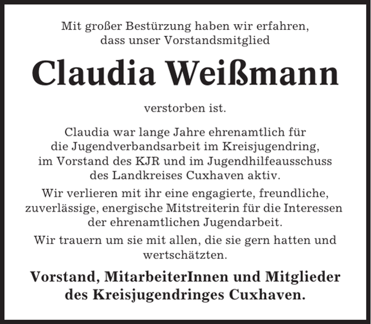 <p>Mit großer Bestürzung haben wir erfahren,<br />dass unser Vorstandsmitglied</p><p>Claudia Weißmann<br />verstorben ist.<br />Claudia war lange Jahre ehrenamtlich für<br />die Jugendverbandsarbeit im Kreisjugendring,<br />im Vorstand des KJR und im Jugendhilfeausschuss<br />des Landkreises Cuxhaven aktiv.<br />Wir verlieren mit ihr eine engagierte, freundliche,<br />zuverlässige, energische Mitstreiterin für die Interessen<br />der ehrenamtlichen Jugendarbeit.<br />Wir trauern um sie mit allen, die sie gern hatten und<br />wertschätzten.</p><p>Vorstand, MitarbeiterInnen und Mitglieder<br />des Kreisjugendringes Cuxhaven.</p>