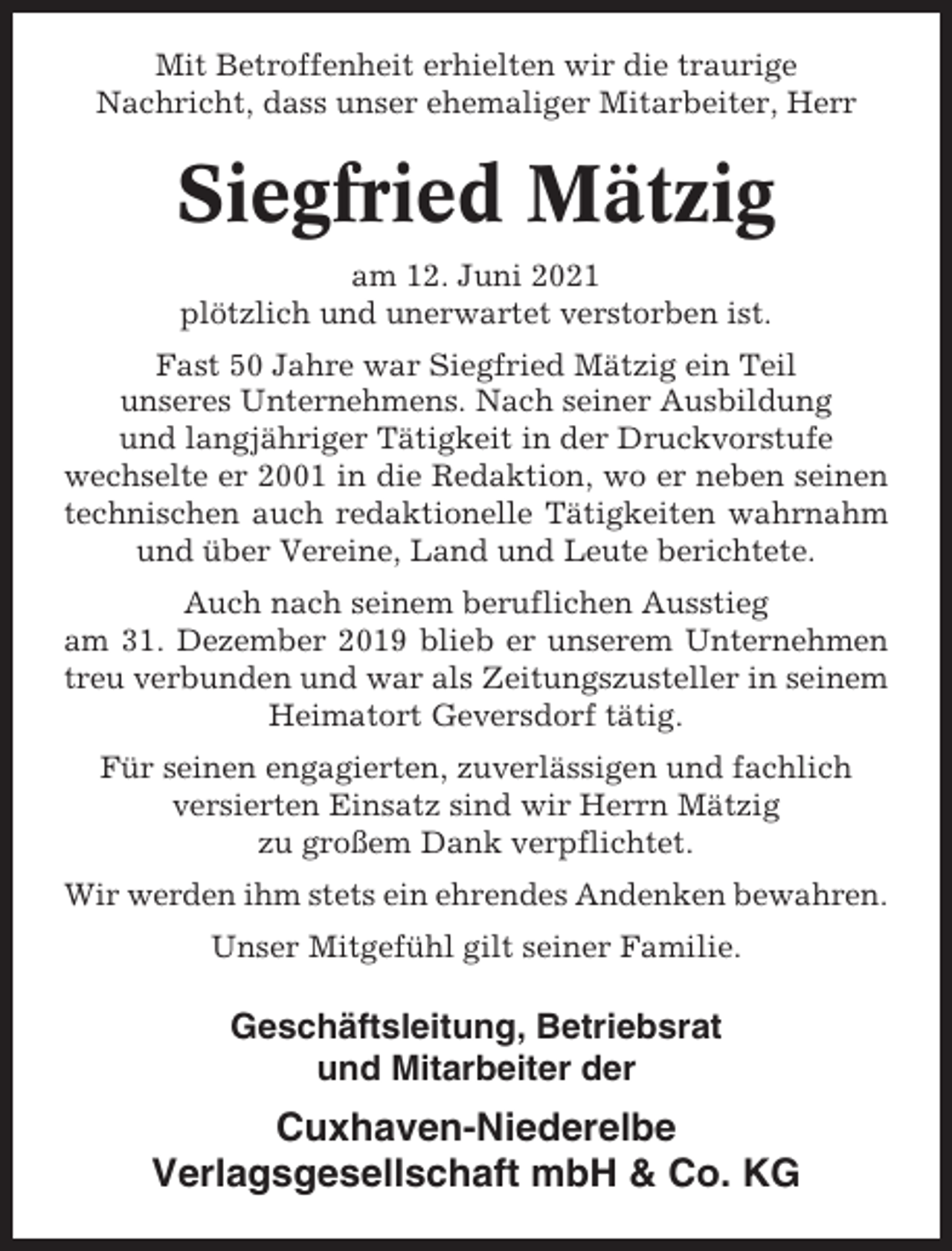 <p>Mit Betroffenheit erhielten wir die traurige<br />Nachricht, dass unser ehemaliger Mitarbeiter, Herr</p><p>Siegfried Mätzig<br />am 12. Juni 2021<br />plötzlich und unerwartet verstorben ist.<br />Fast 50 Jahre war Siegfried Mätzig ein Teil<br />unseres Unternehmens. Nach seiner Ausbildung<br />und langjähriger Tätigkeit in der Druckvorstufe<br />wechselte er 2001 in die Redaktion, wo er neben seinen<br />technischen auch redaktionelle Tätigkeiten wahrnahm<br />und über Vereine, Land und Leute berichtete.<br />Auch nach seinem beruflichen Ausstieg<br />am 31. Dezember 2019 blieb er unserem Unternehmen<br />treu verbunden und war als Zeitungszusteller in seinem<br />Heimatort Geversdorf tätig.<br />Für seinen engagierten, zuverlässigen und fachlich<br />versierten Einsatz sind wir Herrn Mätzig<br />zu großem Dank verpflichtet.<br />Wir werden ihm stets ein ehrendes Andenken bewahren.<br />Unser Mitgefühl gilt seiner Familie.</p><p>Geschäftsleitung, Betriebsrat<br />und Mitarbeiter der</p><p>Cuxhaven-Niederelbe<br />Verlagsgesellschaft mbH &amp; Co. KG</p>