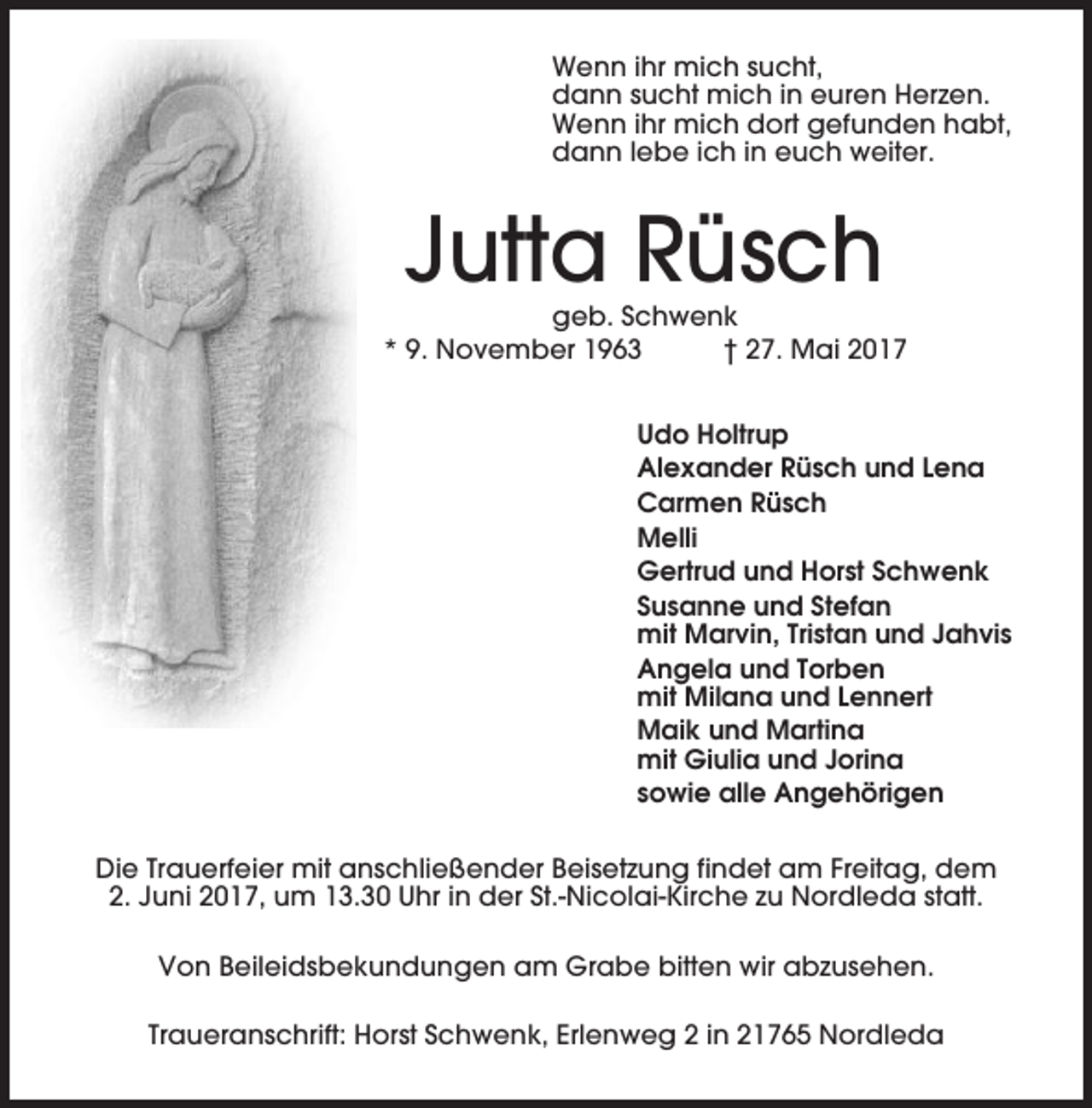 <p>Wenn ihr mich sucht,<br />dann sucht mich in euren Herzen.<br />Wenn ihr mich dort gefunden habt,<br />dann lebe ich in euch weiter.</p><p>Jutta Rüsch<br />geb. Schwenk<br />* 9. November 1963<br />† 27. Mai 2017<br />Udo Holtrup<br />Alexander Rüsch und Lena<br />Carmen Rüsch<br />Melli<br />Gertrud und Horst Schwenk<br />Susanne und Stefan<br />mit Marvin, Tristan und Jahvis<br />Angela und Torben<br />mit Milana und Lennert<br />Maik und Martina<br />mit Giulia und Jorina<br />sowie alle Angehörigen<br />Die Trauerfeier mit anschließender Beisetzung findet am Freitag, dem<br />2. Juni 2017, um 13.30 Uhr in der St.-Nicolai-Kirche zu Nordleda statt.<br />Von Beileidsbekundungen am Grabe bitten wir abzusehen.<br />Traueranschrift: Horst Schwenk, Erlenweg 2 in 21765 Nordleda</p>