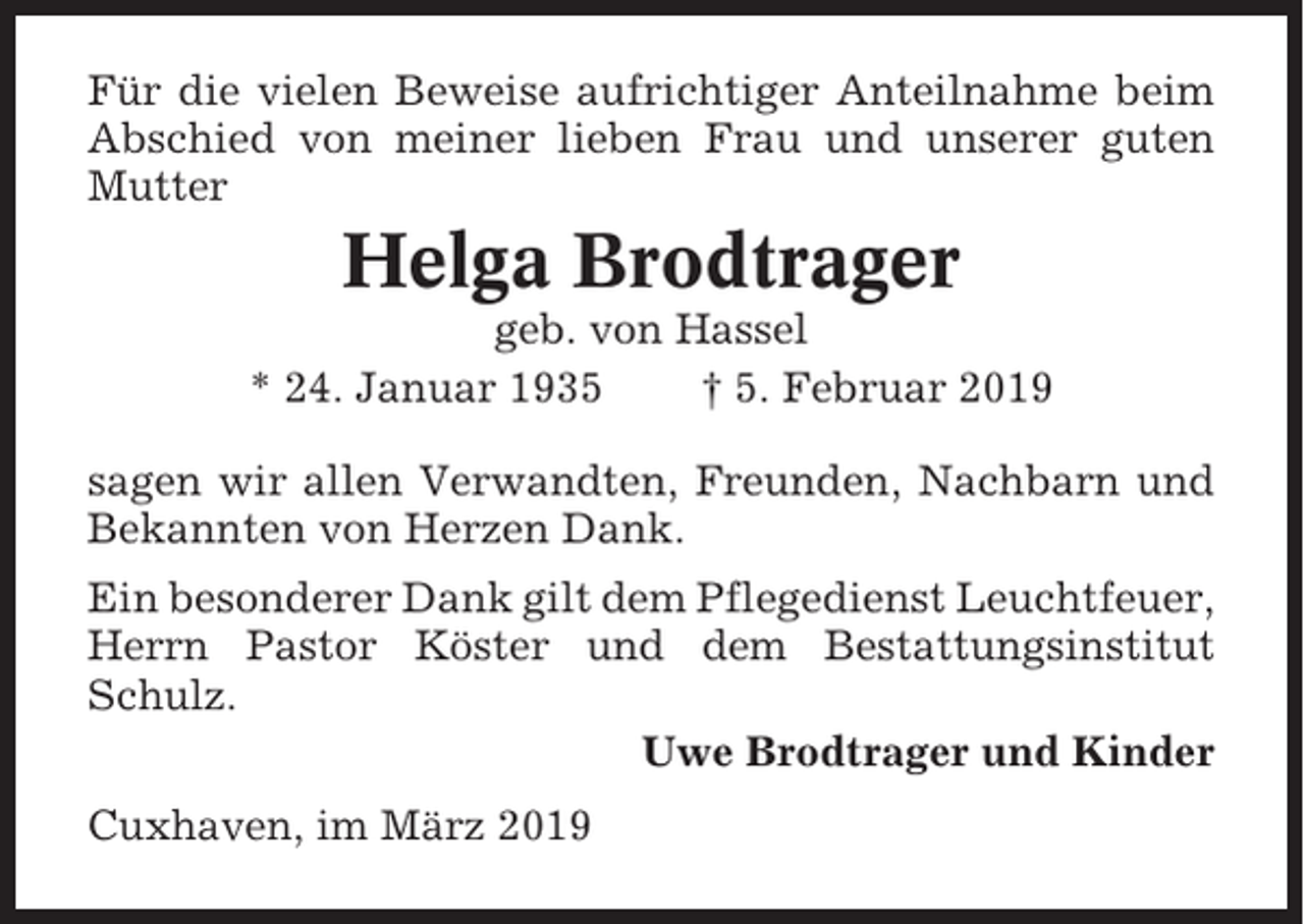 <p>Für die vielen Beweise aufrichtiger Anteilnahme beim<br />Abschied von meiner lieben Frau und unserer guten<br />Mutter</p><p>Helga Brodtrager<br />geb. von Hassel<br />* 24. Januar 1935<br />† 5. Februar 2019<br />sagen wir allen Verwandten, Freunden, Nachbarn und<br />Bekannten von Herzen Dank.<br />Ein besonderer Dank gilt dem Pflegedienst Leuchtfeuer,<br />Herrn Pastor Köster und dem Bestattungsinstitut<br />Schulz.<br />Uwe Brodtrager und Kinder<br />Cuxhaven, im März 2019</p>