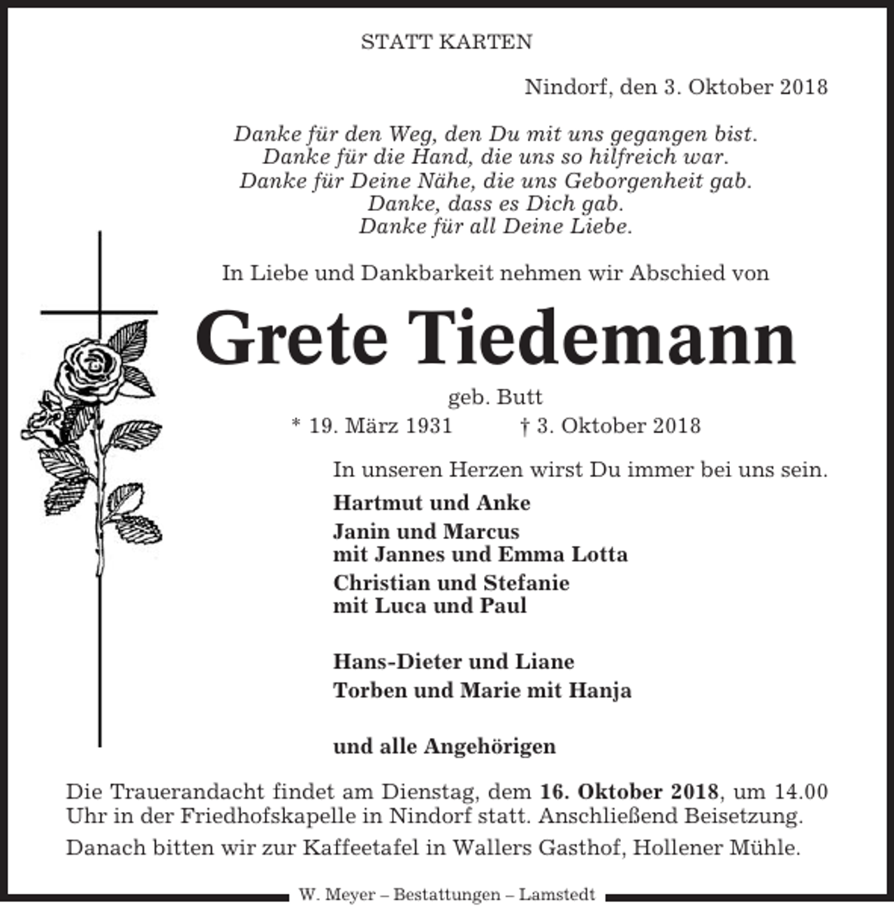 <p>STATT KARTEN</p><p>Nindorf, den 3. Oktober 2018<br />Danke für den Weg, den Du mit uns gegangen bist.<br />Danke für die Hand, die uns so hilfreich war.<br />Danke für Deine Nähe, die uns Geborgenheit gab.<br />Danke, dass es Dich gab.<br />Danke für all Deine Liebe.<br />In Liebe und Dankbarkeit nehmen wir Abschied von</p><p>Grete Tiedemann<br />geb. Butt<br />* 19. März 1931<br />† 3. Oktober 2018<br />In unseren Herzen wirst Du immer bei uns sein.<br />Hartmut und Anke<br />Janin und Marcus<br />mit Jannes und Emma Lotta<br />Christian und Stefanie<br />mit Luca und Paul<br />Hans-Dieter und Liane<br />Torben und Marie mit Hanja<br />und alle Angehörigen<br />Die Trauerandacht findet am Dienstag, dem 16. Oktober 2018, um 14.00<br />Uhr in der Friedhofskapelle in Nindorf statt. Anschließend Beisetzung.<br />Danach bitten wir zur Kaffeetafel in Wallers Gasthof, Hollener Mühle.<br />W. Meyer – Bestattungen – Lamstedt</p>