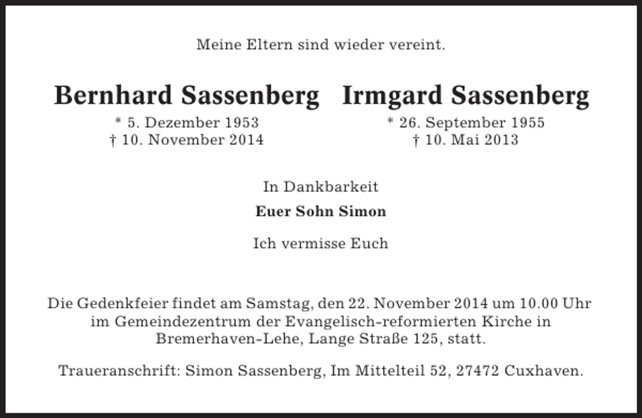 <p>Meine Eltern sind wieder vereint.</p><p>Bernhard Sassenberg Irmgard Sassenberg<br />* 5. Dezember 1953<br />† 10. November 2014</p><p>* 26. September 1955<br />† 10. Mai 2013</p><p>In Dankbarkeit<br />Euer Sohn Simon<br />Ich vermisse Euch</p><p>Die Gedenkfeier findet am Samstag, den 22. November 2014 um 10.00 Uhr<br />im Gemeindezentrum der Evangelisch-reformierten Kirche in<br />Bremerhaven-Lehe, Lange Straße 125, statt.<br />Traueranschrift: Simon Sassenberg, Im Mittelteil 52, 27472 Cuxhaven.</p>