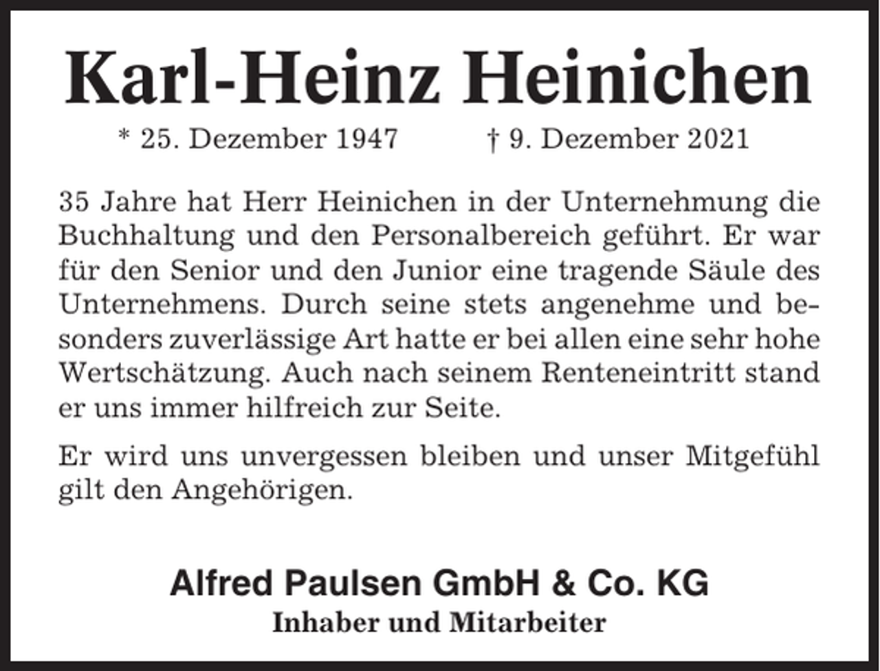 <p>Karl-Heinz Heinichen<br />* 25. Dezember 1947</p><p>† 9. Dezember 2021</p><p>35 Jahre hat Herr Heinichen in der Unternehmung die<br />Buchhaltung und den Personalbereich geführt. Er war<br />für den Senior und den Junior eine tragende Säule des<br />Unternehmens. Durch seine stets angenehme und besonders zuverlässige Art hatte er bei allen eine sehr hohe<br />Wertschätzung. Auch nach seinem Renteneintritt stand<br />er uns immer hilfreich zur Seite.<br />Er wird uns unvergessen bleiben und unser Mitgefühl<br />gilt den Angehörigen.</p><p>Alfred Paulsen GmbH &amp; Co. KG<br />Inhaber und Mitarbeiter</p>