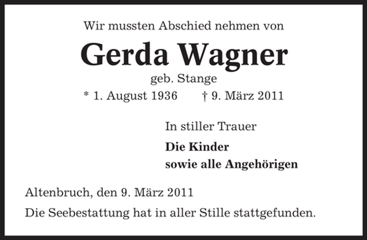 <p>Wir mussten Abschied nehmen von</p><p>Gerda Wagner<br />geb. Stange * 1. August 1936 † 9. März 2011 In stiller Trauer Die Kinder sowie alle Angehörigen Altenbruch, den 9. März 2011 Die Seebestattung hat in aller Stille stattgefunden.</p>
