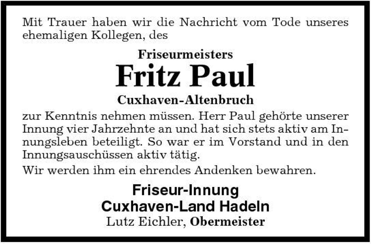 <p>Mit Trauer haben wir die Nachricht vom Tode unseres ehemaligen Kollegen, des</p><p>Friseurmeisters</p><p>Fritz Paul<br />Cuxhaven-Altenbruch<br />zur Kenntnis nehmen müssen. Herr Paul gehörte unserer Innung vier Jahrzehnte an und hat sich stets aktiv am Innungsleben beteiligt. So war er im Vorstand und in den Innungsauschüssen aktiv tätig. Wir werden ihm ein ehrendes Andenken bewahren.</p><p>Friseur-Innung Cuxhaven-Land Hadeln<br />Lutz Eichler, Obermeister</p>