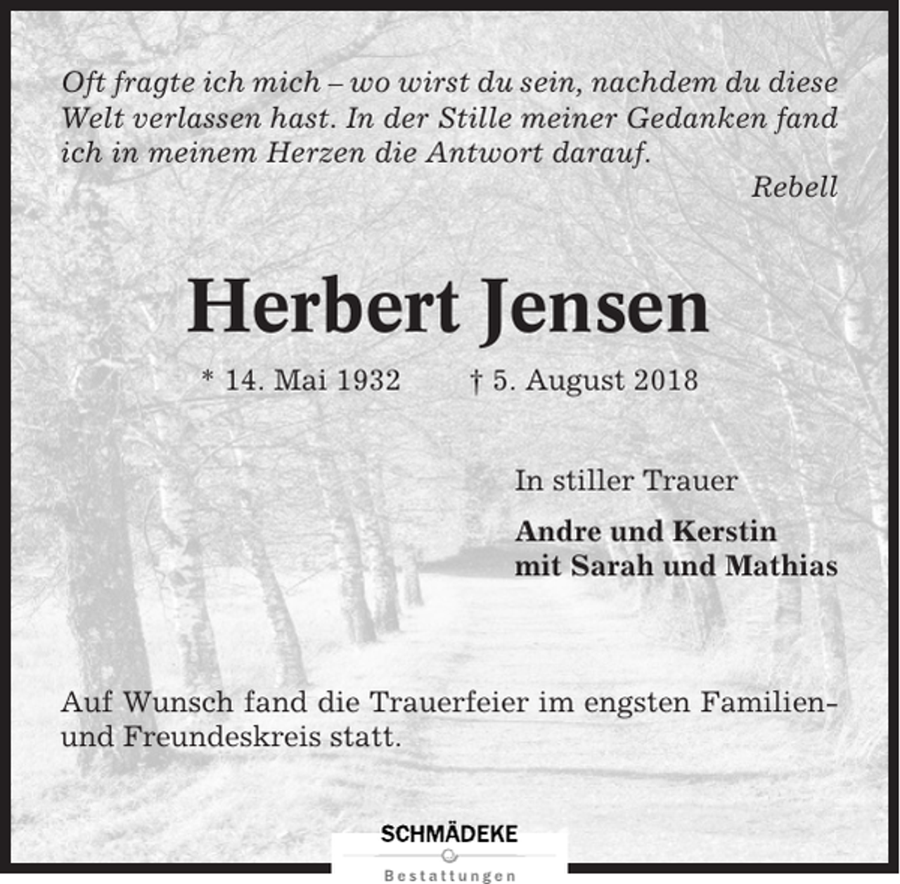 <p>Oft fragte ich mich – wo wirst du sein, nachdem du diese<br />Welt verlassen hast. In der Stille meiner Gedanken fand<br />ich in meinem Herzen die Antwort darauf.<br />Rebell</p><p>Herbert Jensen<br />* 14. Mai 1932</p><p>† 5. August 2018<br />In stiller Trauer<br />Andre und Kerstin<br />mit Sarah und Mathias</p><p>Auf Wunsch fand die Trauerfeier im engsten Familienund Freundeskreis statt.</p>