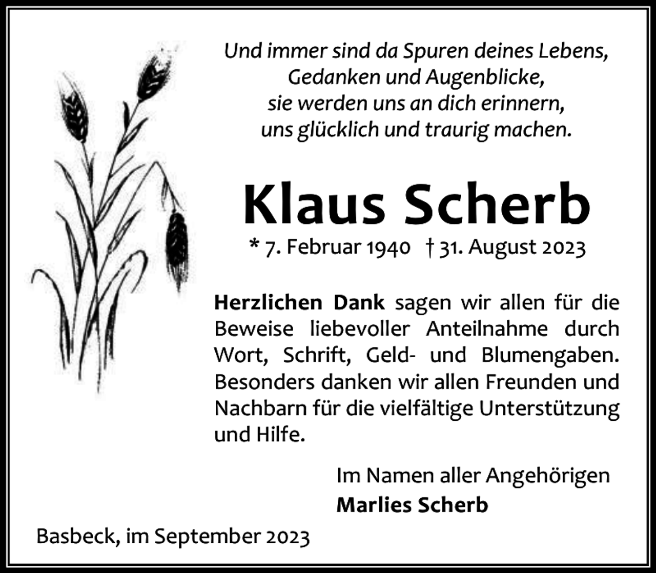 <p>Und immer sind da Spuren deines Lebens,<br />Gedanken und Augenblicke,<br />sie werden uns an dich erinnern,<br />uns glücklich und traurig machen.</p><p>Klaus Scherb<br />* 7. Februar 1940 † 31. August 2023</p><p>Herzlichen Dank sagen wir allen für die<br />Beweise liebevoller Anteilnahme durch<br />Wort, Schrift, Geld- und Blumengaben.<br />Besonders danken wir allen Freunden und<br />Nachbarn für die vielfältige Unterstützung<br />und Hilfe.<br />Im Namen aller Angehörigen<br />Marlies Scherb<br />Basbeck, im September 2023</p>