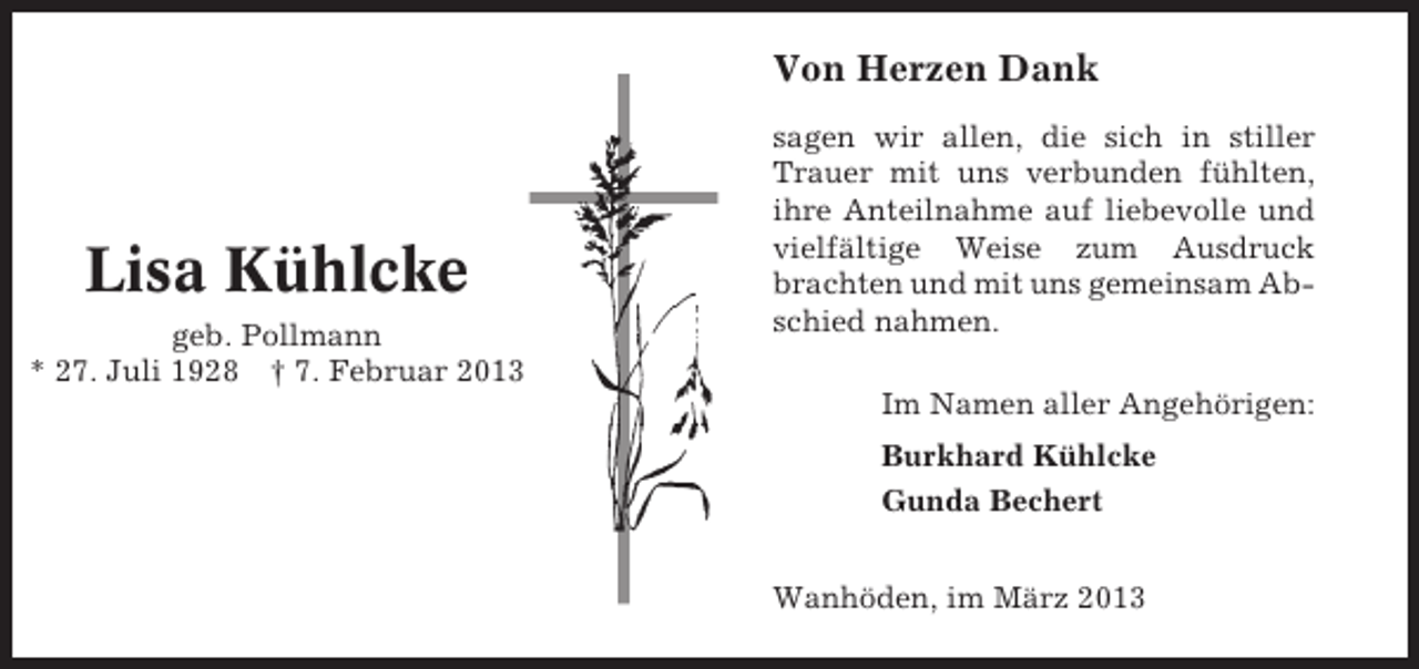 <p>Von Herzen Dank</p><p>Lisa Kühlcke<br />geb. Pollmann<br />* 27. Juli 1928 † 7. Februar 2013</p><p>sagen wir allen, die sich in stiller<br />Trauer mit uns verbunden fühlten,<br />ihre Anteilnahme auf liebevolle und<br />vielfältige Weise zum Ausdruck<br />brachten und mit uns gemeinsam Abschied nahmen.<br />Im Namen aller Angehörigen:<br />Burkhard Kühlcke<br />Gunda Bechert<br />Wanhöden, im März 2013</p>