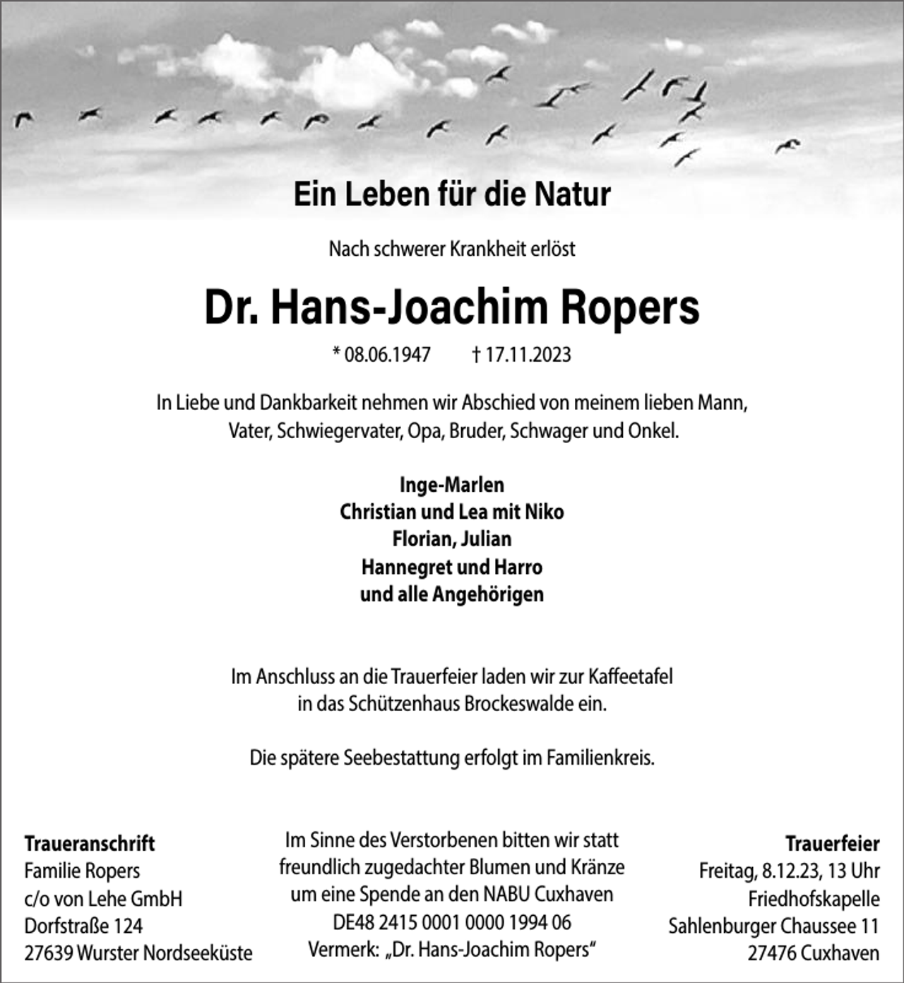 <p>Ein Leben für die Natur<br />Nach schwerer Krankheit erlöst</p><p>Dr. Hans-Joachim Ropers<br />* 08.06.1947</p><p>† 17.11.2023</p><p>In Liebe und Dankbarkeit nehmen wir Abschied von meinem lieben Mann,<br />Vater, Schwiegervater, Opa, Bruder, Schwager und Onkel.<br />Inge-Marlen<br />Christian und Lea mit Niko<br />Florian, Julian<br />Hannegret und Harro<br />und alle Angehörigen<br />Im Anschluss an die Trauerfeier laden wir zur Kaffeetafel<br />in das Schützenhaus Brockeswalde ein.<br />Die spätere Seebestattung erfolgt im Familienkreis.<br />Traueranschrift<br />Familie Ropers<br />c/o von Lehe GmbH<br />Dorfstraße 124<br />27639 Wurster Nordseeküste</p><p>Im Sinne des Verstorbenen bitten wir statt<br />freundlich zugedachter Blumen und Kränze<br />um eine Spende an den NABU Cuxhaven<br />DE48 2415 0001 0000 1994 06<br />Vermerk: „Dr. Hans-Joachim Ropers“</p><p>Trauerfeier<br />Freitag, 8.12.23, 13 Uhr<br />Friedhofskapelle<br />Sahlenburger Chaussee 11<br />27476 Cuxhaven</p>