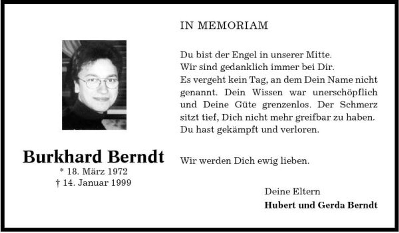<p>IN MEMORIAM<br />Du bist der Engel in unserer Mitte. Wir sind gedanklich immer bei Dir. Es vergeht kein Tag, an dem Dein Name nicht genannt. Dein Wissen war unerschöpflich und Deine Güte grenzenlos. Der Schmerz sitzt tief, Dich nicht mehr greifbar zu haben. Du hast gekämpft und verloren.</p><p>Burkhard Berndt<br />* 18. März 1972 † 14. Januar 1999</p><p>Wir werden Dich ewig lieben. Deine Eltern Hubert und Gerda Berndt</p>
