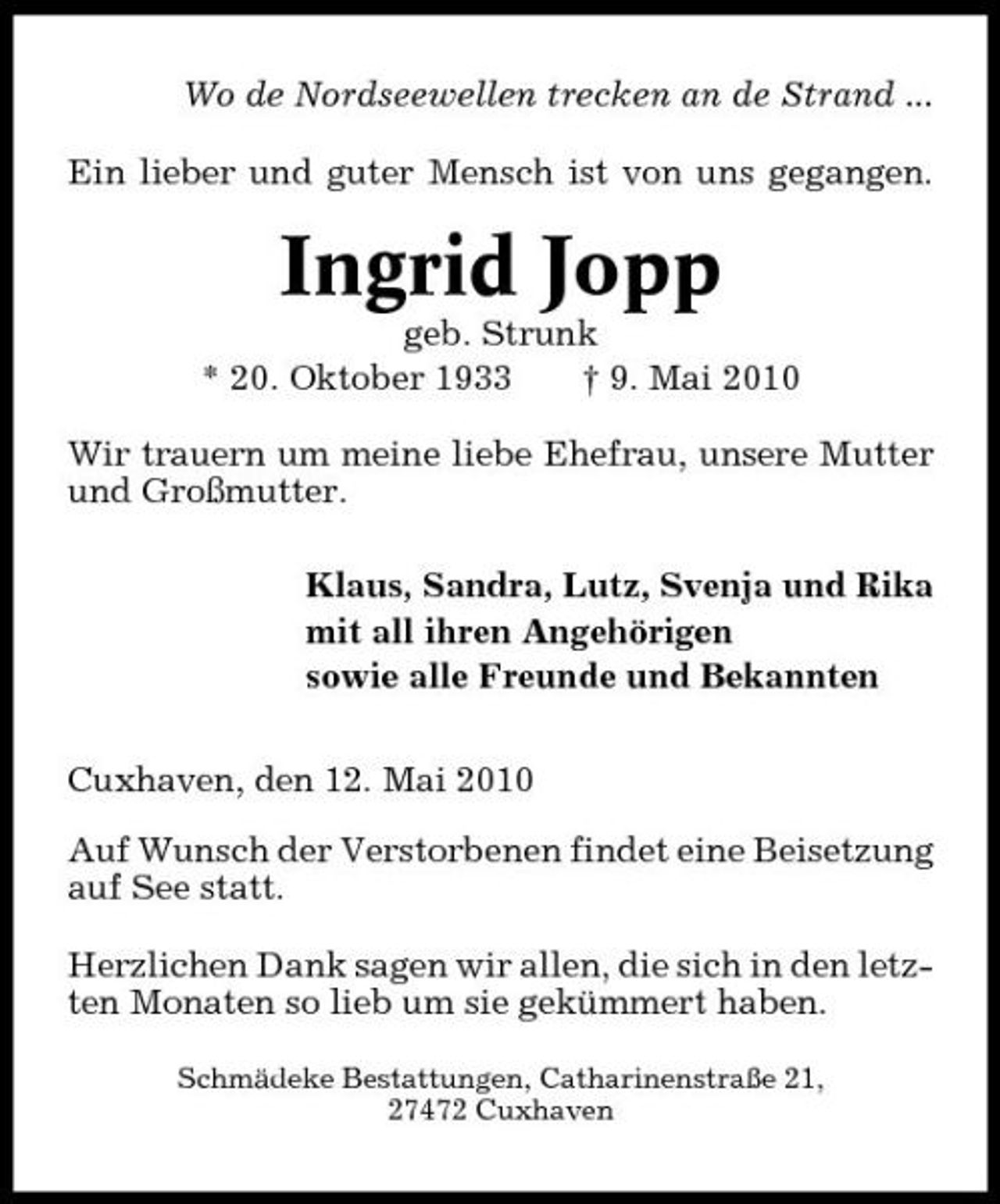 <p>Wo de Nordseewellen trecken an de Strand ... Ein lieber und guter Mensch ist von uns gegangen.</p><p>Ingrid Jopp<br />geb. Strunk * 20. Oktober 1933 † 9. Mai 2010 Wir trauern um meine liebe Ehefrau, unsere Mutter und Großmutter. Klaus, Sandra, Lutz, Svenja und Rika mit all ihren Angehörigen sowie alle Freunde und Bekannten Cuxhaven, den 12. Mai 2010 Auf Wunsch der Verstorbenen findet eine Beisetzung auf See statt. Herzlichen Dank sagen wir allen, die sich in den letzten Monaten so lieb um sie gekümmert haben.<br />Schmädeke Bestattungen, Catharinenstraße 21, 27472 Cuxhaven</p>