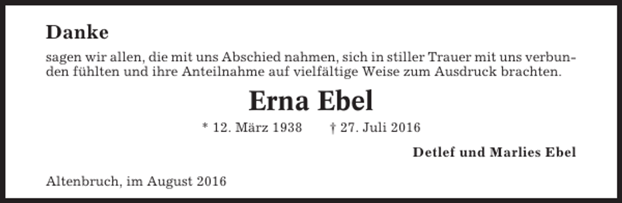 <p>Danke<br />sagen wir allen, die mit uns Abschied nahmen, sich in stiller Trauer mit uns verbunden fühlten und ihre Anteilnahme auf vielfältige Weise zum Ausdruck brachten.</p><p>Erna Ebel<br />* 12. März 1938</p><p>† 27. Juli 2016</p><p>Detlef und Marlies Ebel<br />Altenbruch, im August 2016</p>
