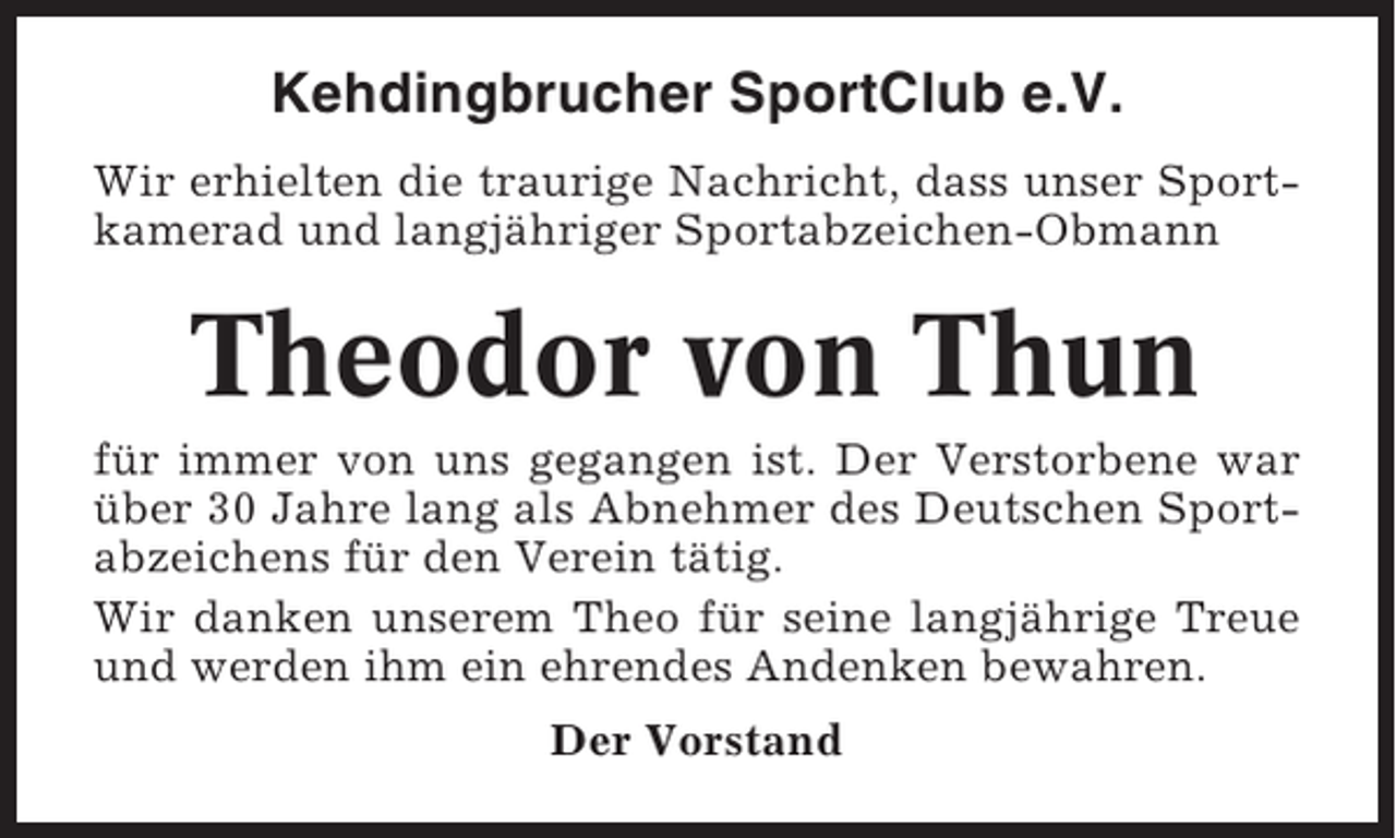 <p>Kehdingbrucher SportClub e.V.<br />Wir erhielten die traurige Nachricht, dass unser Sportkamerad und langjähriger Sportabzeichen-Obmann</p><p>Theodor von Thun<br />für immer von uns gegangen ist. Der Verstorbene war<br />über 30 Jahre lang als Abnehmer des Deutschen Sportabzeichens für den Verein tätig.<br />Wir danken unserem Theo für seine langjährige Treue<br />und werden ihm ein ehrendes Andenken bewahren.<br />Der Vorstand</p>